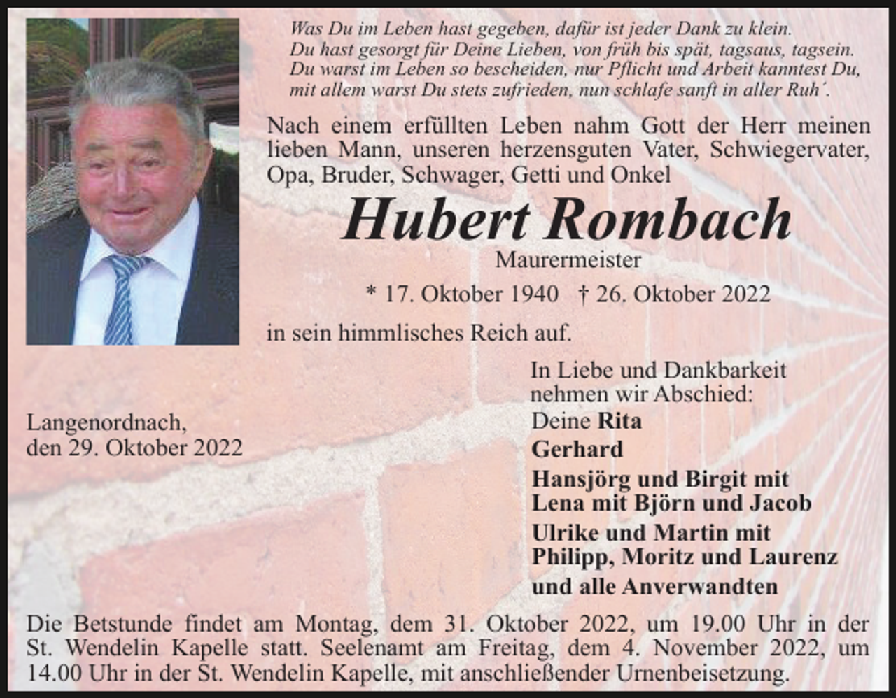 <p>Was Du im Leben hast gegeben, dafür ist jeder Dank zu klein.<br />Du hast gesorgt für Deine Lieben, von früh bis spät, tagsaus, tagsein.<br />Du warst im Leben so bescheiden, nur Pflicht und Arbeit kanntest Du,<br />mit allem warst Du stets zufrieden, nun schlafe sanft in aller Ruh´.</p><p>Nach einem erfüllten Leben nahm Gott der Herr meinen<br />lieben Mann, unseren herzensguten Vater, Schwiegervater,<br />Opa, Bruder, Schwager, Getti und Onkel</p><p>Hubert Rombach<br />Maurermeister<br />* 17. Oktober 1940 † 26. Oktober 2022<br />in sein himmlisches Reich auf.<br />In Liebe und Dankbarkeit<br />nehmen wir Abschied:<br />Deine Rita<br />Langenordnach,<br />den 29. Oktober 2022<br />Gerhard<br />Hansjörg und Birgit mit<br />Lena mit Björn und Jacob<br />Ulrike und Martin mit<br />Philipp, Moritz und Laurenz<br />und alle Anverwandten<br />Die Betstunde findet am Montag, dem 31. Oktober 2022, um 19.00 Uhr in der<br />St. Wendelin Kapelle statt. Seelenamt am Freitag, dem 4. November 2022, um<br />14.00 Uhr in der St. Wendelin Kapelle, mit anschließender Urnenbeisetzung.</p>