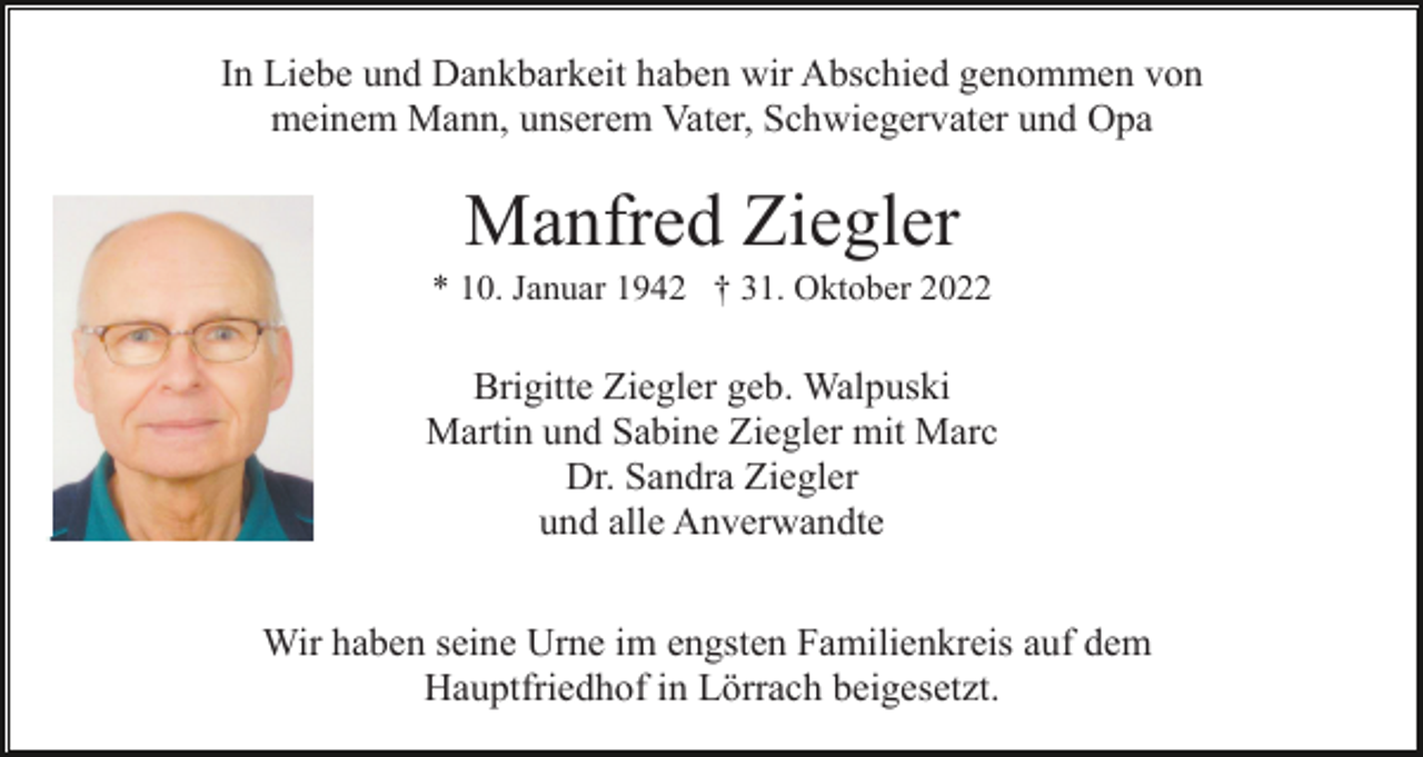 <p>In Liebe und Dankbarkeit haben wir Abschied genommen von<br />meinem Mann, unserem Vater, Schwiegervater und Opa</p><p>Manfred Ziegler<br />* 10. Januar 1942 † 31. Oktober 2022</p><p>Brigitte Ziegler geb. Walpuski<br />Martin und Sabine Ziegler mit Marc<br />Dr. Sandra Ziegler<br />und alle Anverwandte<br />Wir haben seine Urne im engsten Familienkreis auf dem<br />Hauptfriedhof in Lörrach beigesetzt.</p>