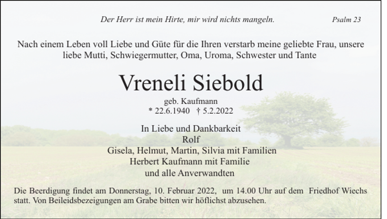 <p>Der Herr ist mein Hirte, mir wird nichts mangeln.</p><p>Psalm 23</p><p>Nach einem Leben voll Liebe und Güte für die Ihren verstarb meine geliebte Frau, unsere<br />liebe Mutti, Schwiegermutter, Oma, Uroma, Schwester und Tante</p><p>Vreneli Siebold<br />geb. Kaufmann<br />* 22.6.1940 † 5.2.2022</p><p>In Liebe und Dankbarkeit<br />Rolf<br />Gisela, Helmut, Martin, Silvia mit Familien<br />Herbert Kaufmann mit Familie<br />und alle Anverwandten<br />Die Beerdigung findet am Donnerstag, 10. Februar 2022, um 14.00 Uhr auf dem Friedhof Wiechs<br />statt. Von Beileidsbezeigungen am Grabe bitten wir höflichst abzusehen.</p>