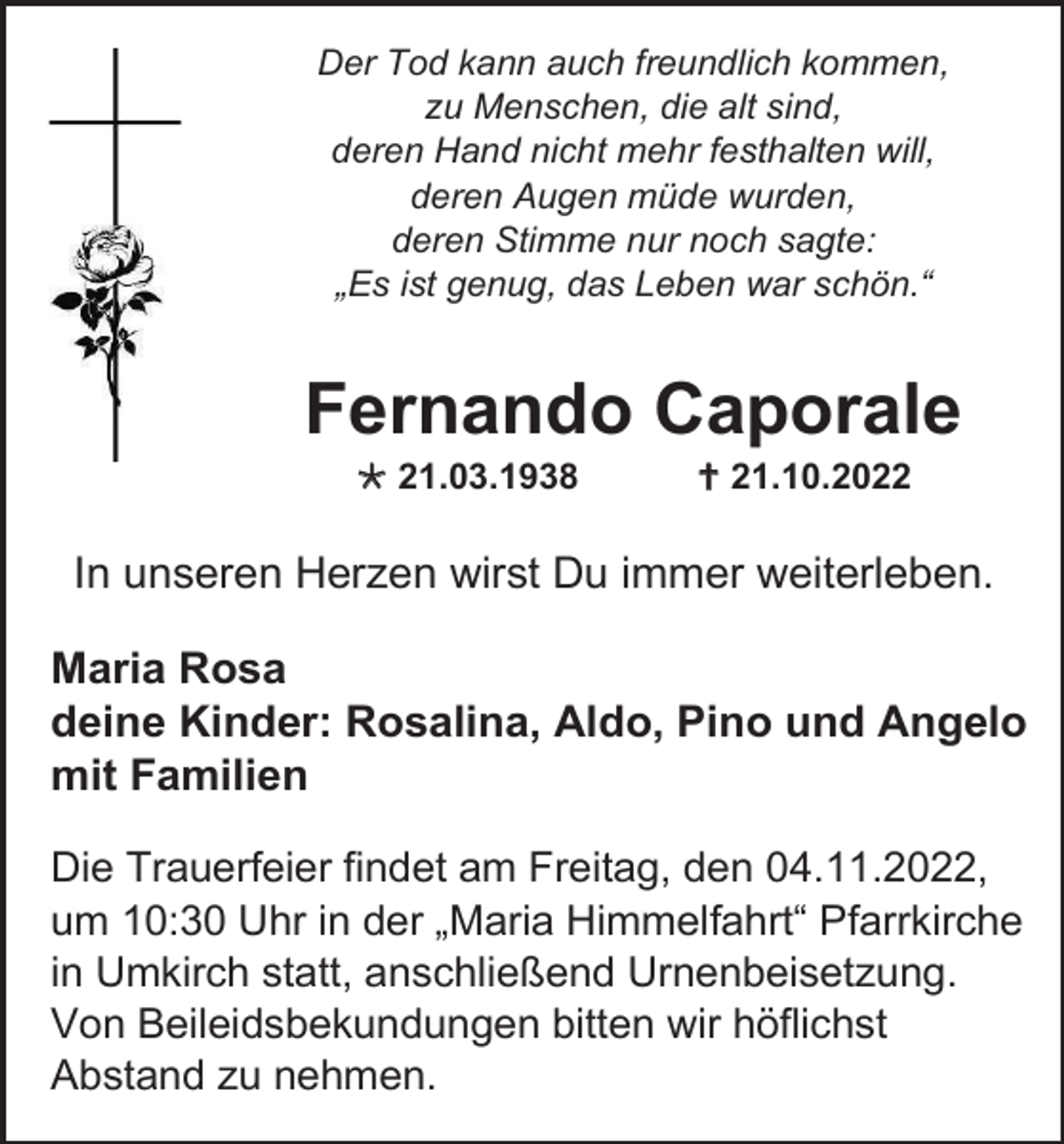 <p>Der Tod kann auch freundlich kommen,<br />zu Menschen, die alt sind,<br />deren Hand nicht mehr festhalten will,<br />deren Augen müde wurden,<br />deren Stimme nur noch sagte:<br />„Es ist genug, das Leben war schön.“</p><p>Fernando Caporale<br />* 21.03.1938</p><p>† 21.10.2022</p><p>In unseren Herzen wirst Du immer weiterleben.<br />Maria Rosa<br />deine Kinder: Rosalina, Aldo, Pino und Angelo<br />mit Familien<br />Die Trauerfeier findet am Freitag, den 04.11.2022,<br />um 10:30 Uhr in der „Maria Himmelfahrt“ Pfarrkirche<br />in Umkirch statt, anschließend Urnenbeisetzung.<br />Von Beileidsbekundungen bitten wir höflichst<br />Abstand zu nehmen.</p>