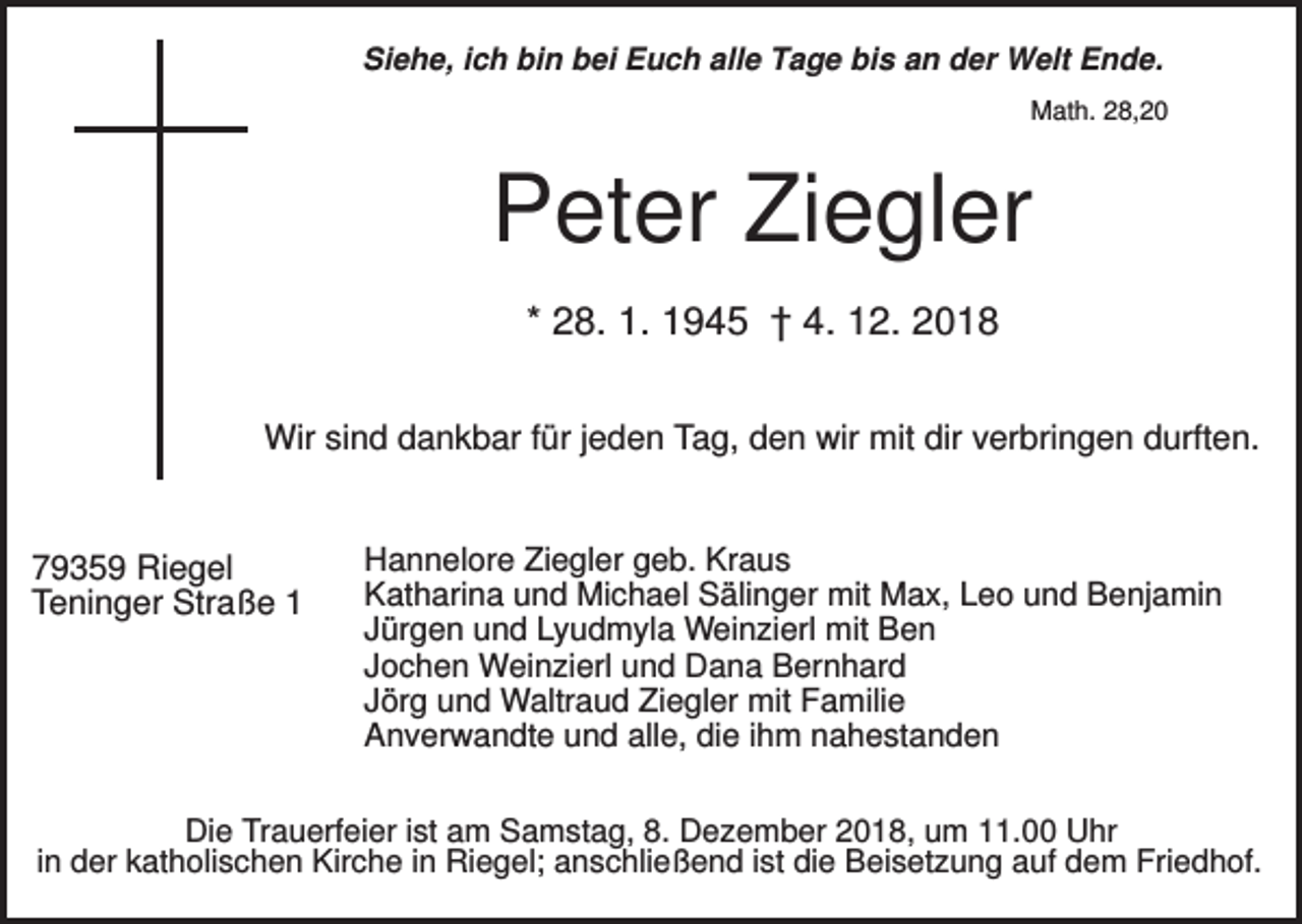 <p>Siehe, ich bin bei Euch alle Tage bis an der Welt Ende.<br />Math. 28,20</p><p>Peter Ziegler<br />* 28. 1. 1945 † 4. 12. 2018<br />Wir sind dankbar für jeden Tag, den wir mit dir verbringen durften.</p><p>79359 Riegel<br />Teninger Straße 1</p><p>Hannelore Ziegler geb. Kraus<br />Katharina und Michael Sälinger mit Max, Leo und Benjamin<br />Jürgen und Lyudmyla Weinzierl mit Ben<br />Jochen Weinzierl und Dana Bernhard<br />Jörg und Waltraud Ziegler mit Familie<br />Anverwandte und alle, die ihm nahestanden</p><p>Die Trauerfeier ist am Samstag, 8. Dezember 2018, um 11.00 Uhr<br />in der katholischen Kirche in Riegel; anschließend ist die Beisetzung auf dem Friedhof.</p>