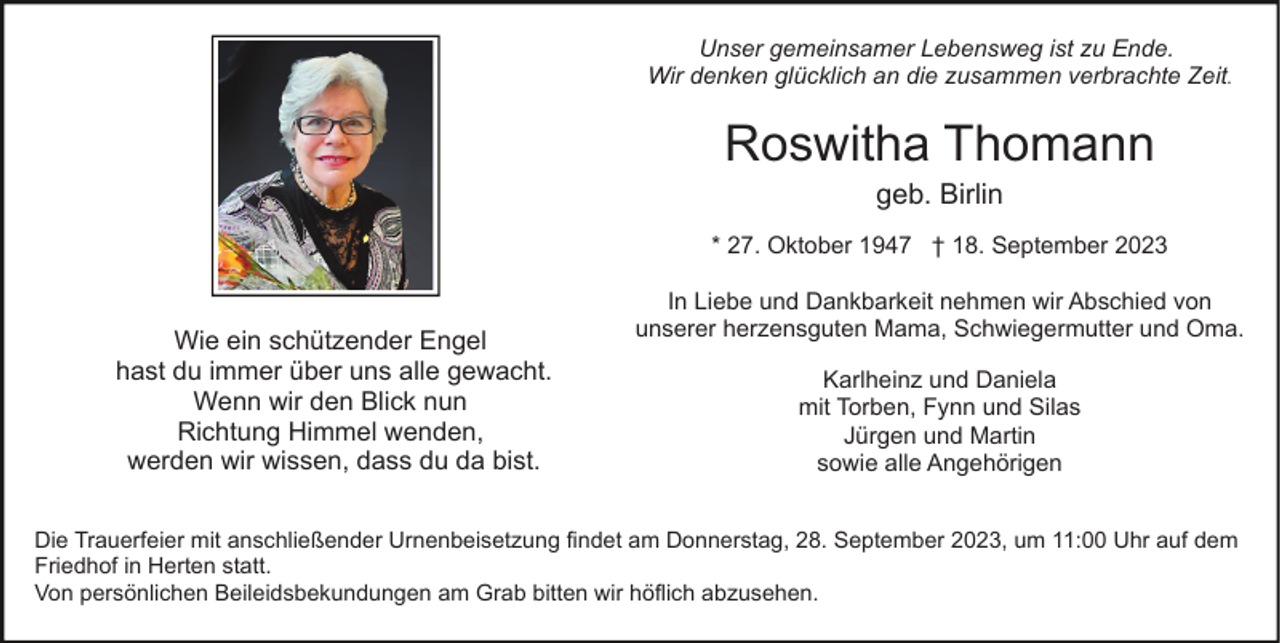 <p>Unser gemeinsamer Lebensweg ist zu Ende.<br />Wir denken glücklich an die zusammen verbrachte Zeit.</p><p>Roswitha Thomann<br />geb. Birlin<br />* 27. Oktober 1947 † 18. September 2023</p><p>Wie ein schützender Engel<br />hast du immer über uns alle gewacht.<br />Wenn wir den Blick nun<br />Richtung Himmel wenden,<br />werden wir wissen, dass du da bist.</p><p>In Liebe und Dankbarkeit nehmen wir Abschied von<br />unserer herzensguten Mama, Schwiegermutter und Oma.<br />Karlheinz und Daniela<br />mit Torben, Fynn und Silas<br />Jürgen und Martin<br />sowie alle Angehörigen</p><p>Die Trauerfeier mit anschließender Urnenbeisetzung findet am Donnerstag, 28. September 2023, um 11:00 Uhr auf dem<br />Friedhof in Herten statt.<br />Von persönlichen Beileidsbekundungen am Grab bitten wir höflich abzusehen.</p>