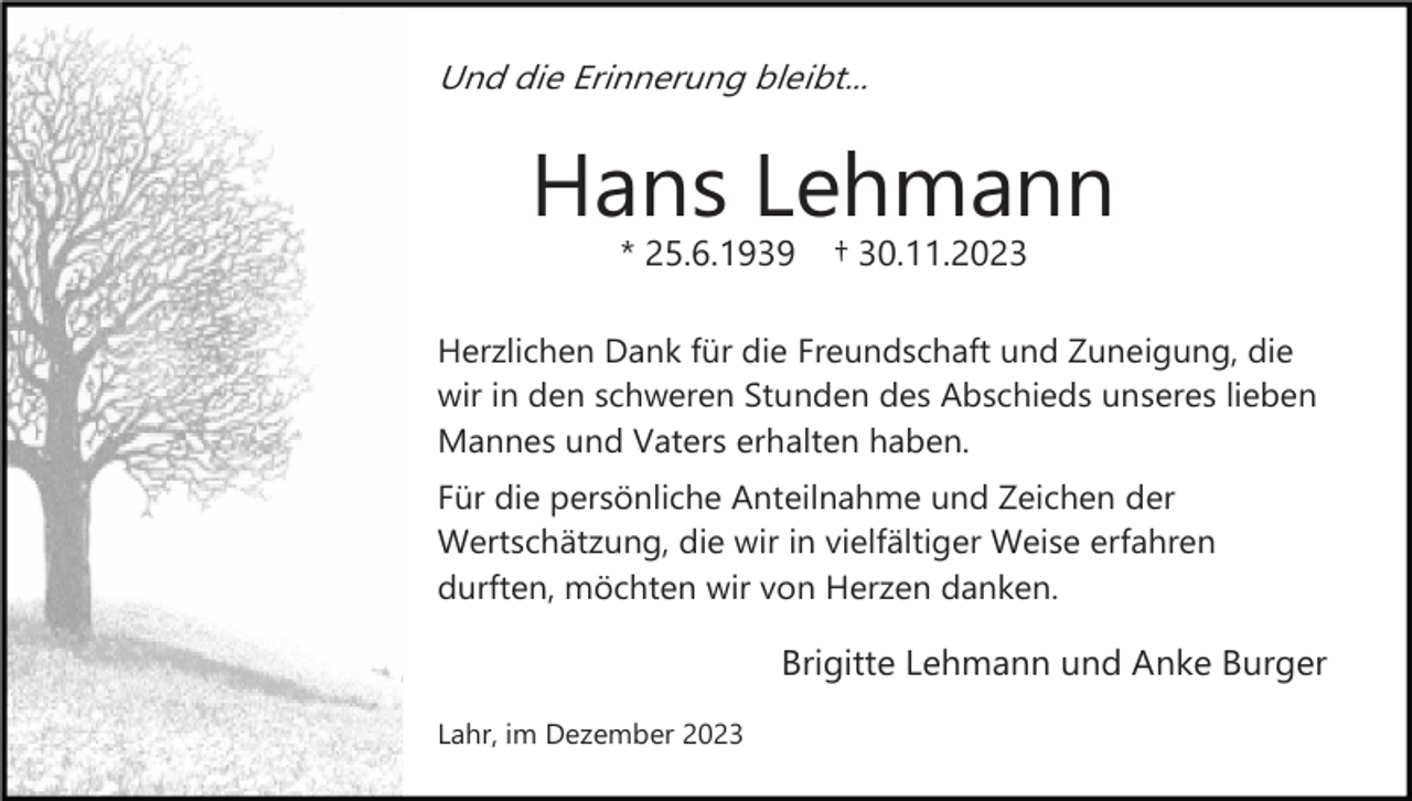<p>Und die Erinnerung bleibt...</p><p>Hans Lehmann<br />* 25.6.1939</p><p>† 30.11.2023</p><p>Herzlichen Dank für die Freundschaft und Zuneigung, die<br />wir in den schweren Stunden des Abschieds unseres lieben<br />Mannes und Vaters erhalten haben.<br />Für die persönliche Anteilnahme und Zeichen der<br />Wertschätzung, die wir in vielfältiger Weise erfahren<br />durften, möchten wir von Herzen danken.</p><p>Brigitte Lehmann und Anke Burger<br />Lahr, im Dezember 2023</p>