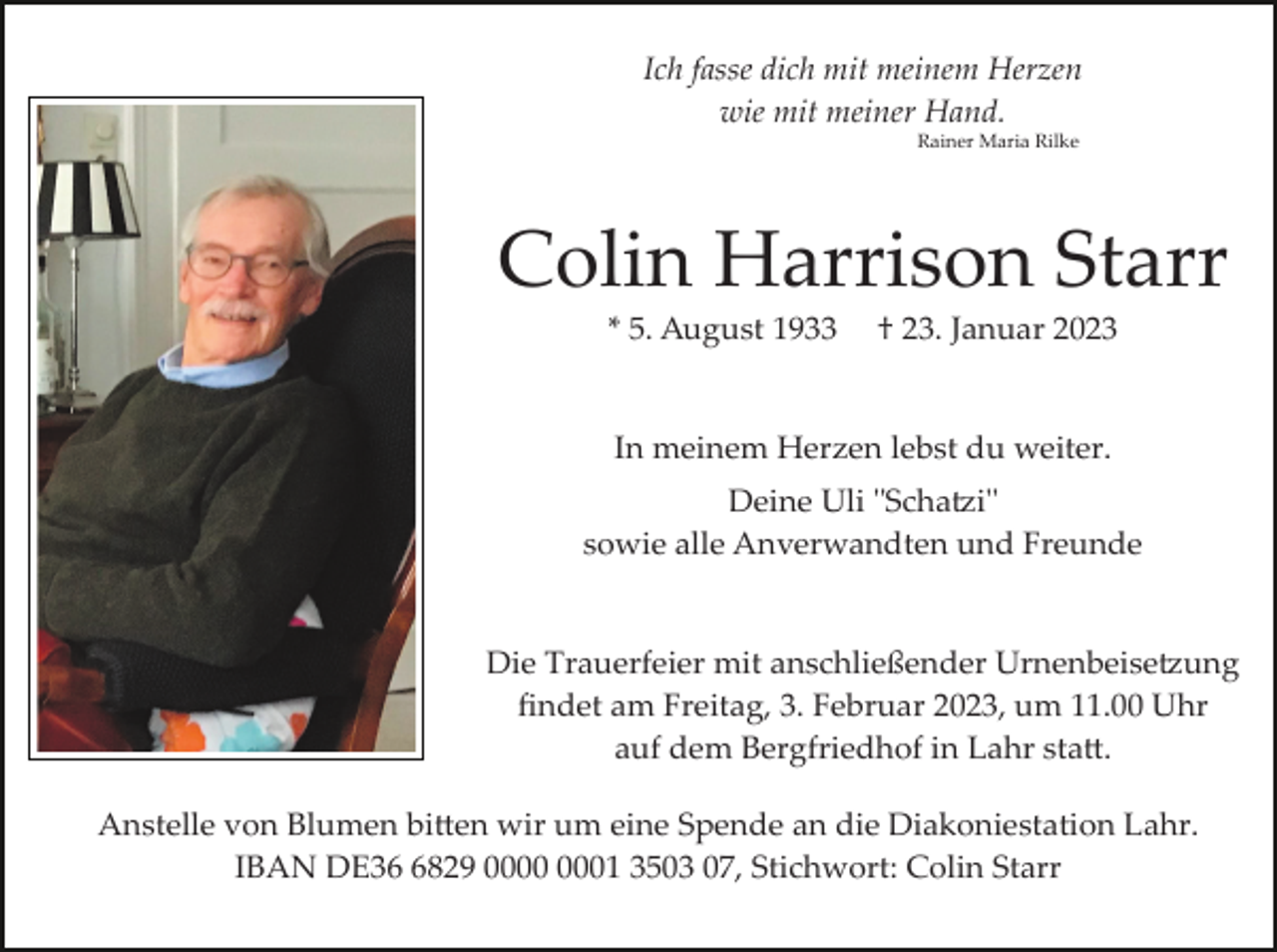 <p>Ich fasse dich mit meinem Herzen<br />wie mit meiner Hand.<br />Rainer Maria Rilke</p><p>Colin Harrison Starr<br />* 5. August 1933</p><p>† 23. Januar 2023</p><p>In meinem Herzen lebst du weiter.<br />Deine Uli "Schatzi"<br />sowie alle Anverwandten und Freunde</p><p>Die Trauerfeier mit anschließender Urnenbeisetzung<br />ﬁndet am Freitag, 3. Februar 2023, um 11.00 Uhr<br />auf dem Bergfriedhof in Lahr statt.<br />Anstelle von Blumen bitten wir um eine Spende an die Diakoniestation Lahr.<br />IBAN DE3829 01 3503 07, Stichwort: Colin Starr</p>