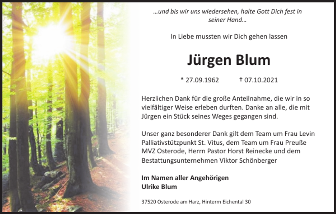 <p>…und bis wir uns wiedersehen, halte Gott Dich fest in<br />seiner Hand…</p><p>In Liebe mussten wir Dich gehen lassen</p><p>Jürgen Blum<br />* 27.09.1962</p><p>† 07.10.2021</p><p>Herzlichen Dank für die große Anteilnahme, die wir in so<br />vielfältiger Weise erleben durften. Danke an alle, die mit<br />Jürgen ein Stück seines Weges gegangen sind.<br />Unser ganz besonderer Dank gilt dem Team um Frau Levin<br />Palliativstützpunkt St. Vitus, dem Team um Frau Preuße<br />MVZ Osterode, Herrn Pastor Horst Reinecke und dem<br />Bestattungsunternehmen Viktor Schönberger<br />Im Namen aller Angehörigen<br />Ulrike Blum<br />37520 Osterode am Harz, Hinterm Eichental 30</p>