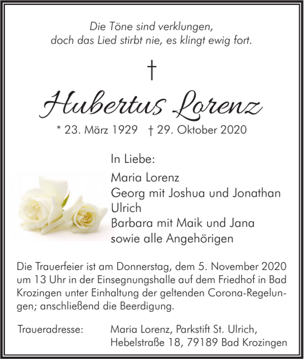 <p>Die Töne sind verklungen,<br />doch das Lied stirbt nie, es klingt ewig fort.</p><p>†</p><p>Hubertus Lorenz<br />* 23. März 1929 † 29. Oktober 2020</p><p>In Liebe:<br />Maria Lorenz<br />Georg mit Joshua und Jonathan<br />Ulrich<br />Barbara mit Maik und Jana<br />sowie alle Angehörigen<br />Die Trauerfeier ist am Donnerstag, dem 5. November 2020<br />um 13 Uhr in der Einsegnungshalle auf dem Friedhof in Bad<br />Krozingen unter Einhaltung der geltenden Corona-Regelungen; anschließend die Beerdigung.<br />Traueradresse:</p><p>Maria Lorenz, Parkstift St. Ulrich,<br />Hebelstraße 18, 79189 Bad Krozingen</p>