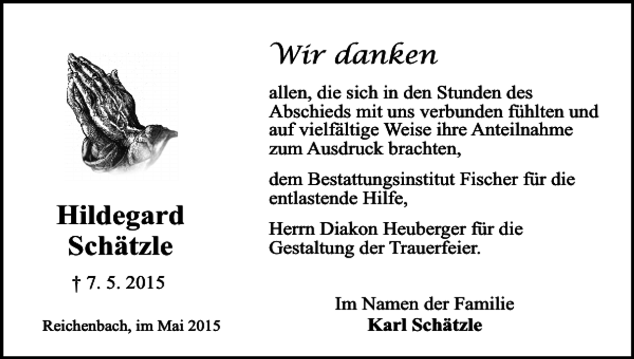 <p>Wir danken<br />allen, die sich in den Stunden des<br />Abschieds mit uns verbunden fühlten und<br />auf vielfältige Weise ihre Anteilnahme<br />zum Ausdruck brachten,</p><p>Hildegard<br />Schätzle<br />† 7. 5. 2015<br />Reichenbach, im Mai 2015</p><p>dem Bestattungsinstitut Fischer für die<br />entlastende Hilfe,<br />Herrn Diakon Heuberger für die<br />Gestaltung der Trauerfeier.<br />Im Namen der Familie<br />Karl Schätzle</p>