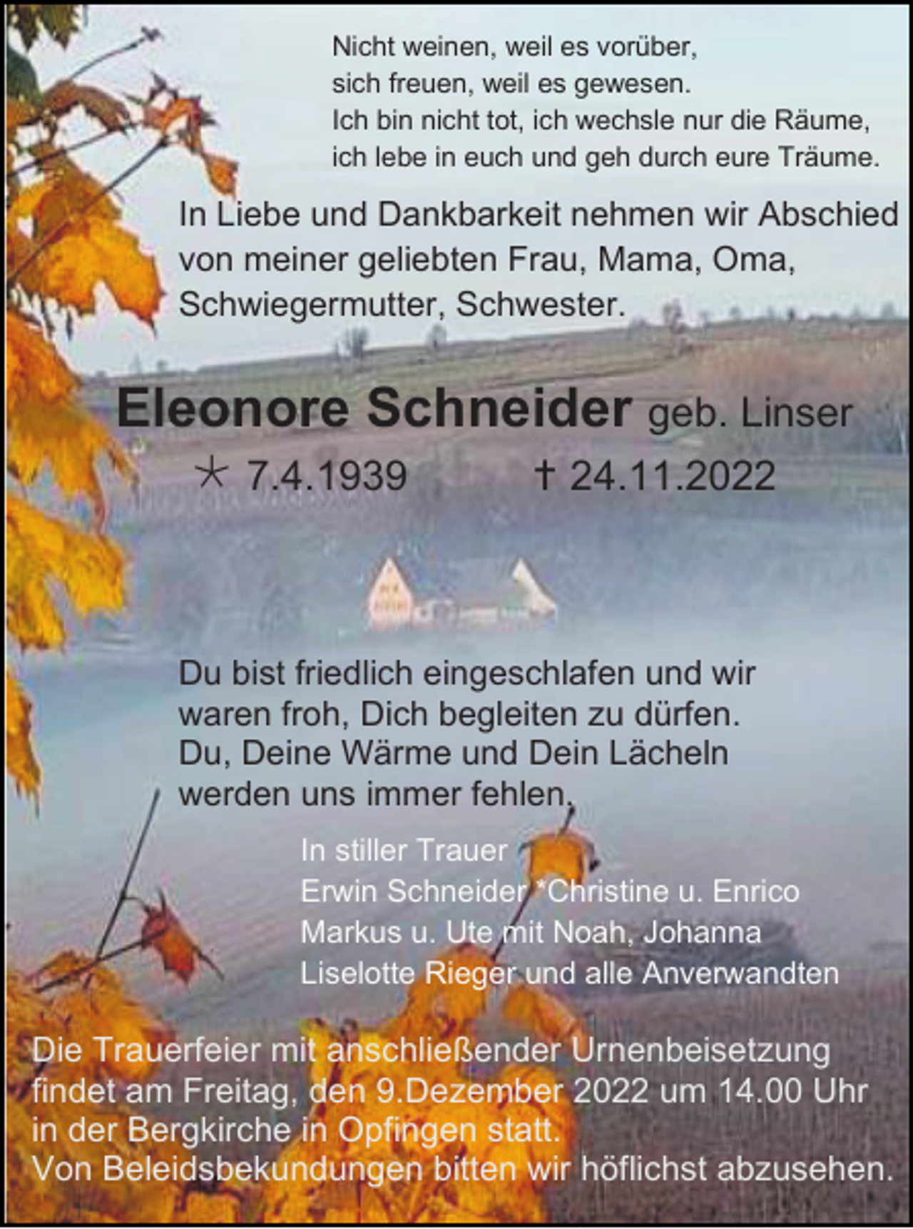 <p>Nicht weinen, weil es vorüber,<br />sich freuen, weil es gewesen.<br />Ich bin nicht tot, ich wechsle nur die Räume,<br />ich lebe in euch und geh durch eure Träume.</p><p>In Liebe und Dankbarkeit nehmen wir Abschied<br />von meiner geliebten Frau, Mama, Oma,<br />Schwiegermutter, Schwester.</p><p>Eleonore Schneider geb. Linser<br /> 7.4.1939</p><p> 24.11.2022</p><p>Du bist friedlich eingeschlafen und wir<br />waren froh, Dich begleiten zu dürfen.<br />Du, Deine Wärme und Dein Lächeln<br />werden uns immer fehlen.<br />In stiller Trauer<br />Erwin Schneider *Christine u. Enrico<br />Markus u. Ute mit Noah, Johanna<br />Liselotte Rieger und alle Anverwandten</p><p>Die Trauerfeier mit anschließender Urnenbeisetzung<br />findet am Freitag, den 9.Dezember 2022 um 14.00 Uhr<br />in der Bergkirche in Opfingen statt.<br />Von Beleidsbekundungen bitten wir höflichst abzusehen.</p>