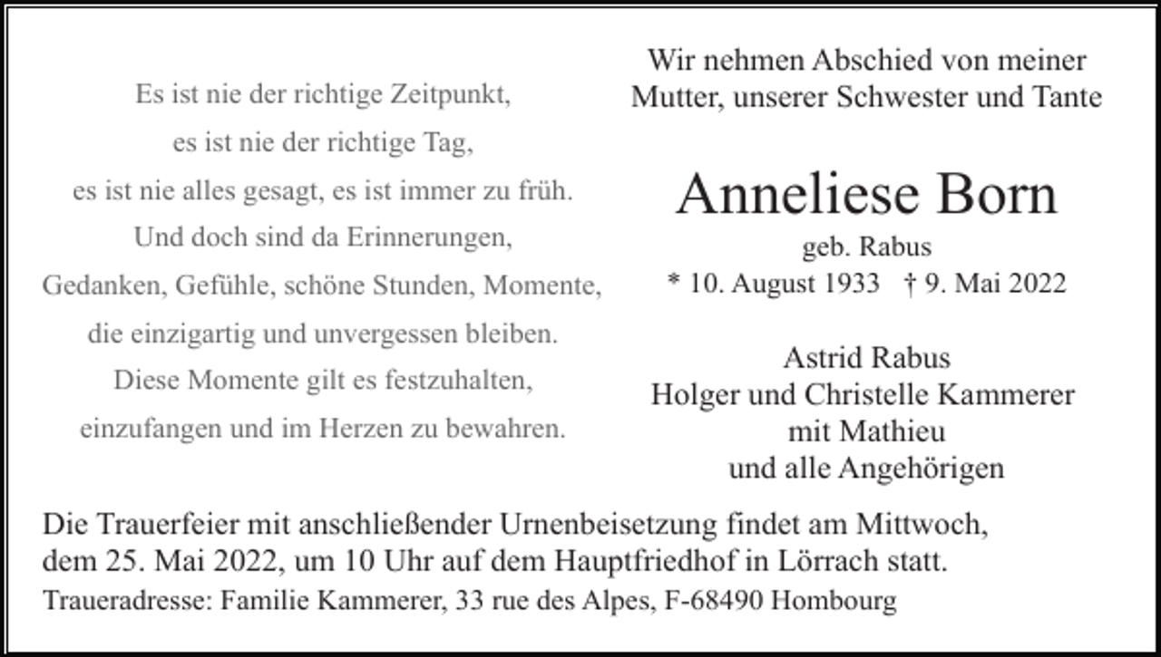 <p>Es ist nie der richtige Zeitpunkt,</p><p>Wir nehmen Abschied von meiner<br />Mutter, unserer Schwester und Tante</p><p>es ist nie der richtige Tag,<br />es ist nie alles gesagt, es ist immer zu früh.<br />Und doch sind da Erinnerungen,<br />Gedanken, Gefühle, schöne Stunden, Momente,<br />die einzigartig und unvergessen bleiben.<br />Diese Momente gilt es festzuhalten,<br />einzufangen und im Herzen zu bewahren.</p><p>Anneliese Born<br />geb. Rabus<br />* 10. August 1933 † 9. Mai 2022</p><p>Astrid Rabus<br />Holger und Christelle Kammerer<br />mit Mathieu<br />und alle Angehörigen</p><p>Die Trauerfeier mit anschließender Urnenbeisetzung findet am Mittwoch,<br />dem 25. Mai 2022, um 10 Uhr auf dem Hauptfriedhof in Lörrach statt.<br />Traueradresse: Familie Kammerer, 33 rue des Alpes, F-68490 Hombourg</p>