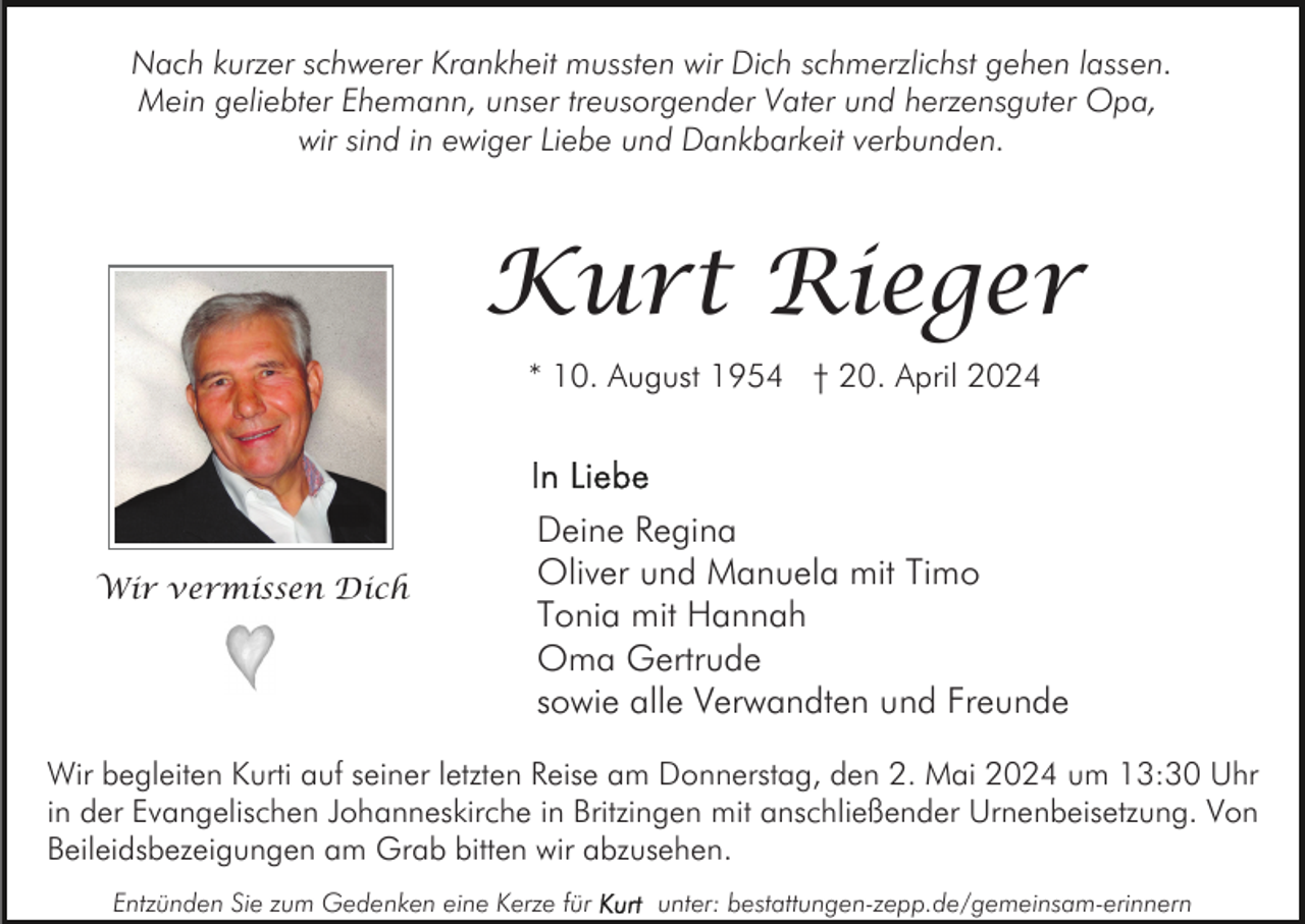 <p>Nach kurzer schwerer Krankheit mussten wir Dich schmerzlichst gehen lassen.<br />Mein geliebter Ehemann, unser treusorgender Vater und herzensguter Opa,<br />wir sind in ewiger Liebe und Dankbarkeit verbunden.</p><p>Kurt Rieger<br />* 10. August 1954 † 20. April 2024</p><p>Wir vermissen Dich</p><p>Deine Regina<br />Oliver und Manuela mit Timo<br />Tonia mit Hannah<br />Oma Gertrude<br />sowie alle Verwandten und Freunde</p><p>Wir begleiten Kurti auf seiner letzten Reise am Donnerstag, den 2. Mai 2024 um 13:30 Uhr<br />in der Evangelischen Johanneskirche in Britzingen mit anschließender Urnenbeisetzung. Von<br />Beileidsbezeigungen am Grab bitten wir abzusehen.<br />Entzünden Sie zum Gedenken eine Kerze für</p><p>unter: bestattungen-zepp.de/gemeinsam-erinnern</p>