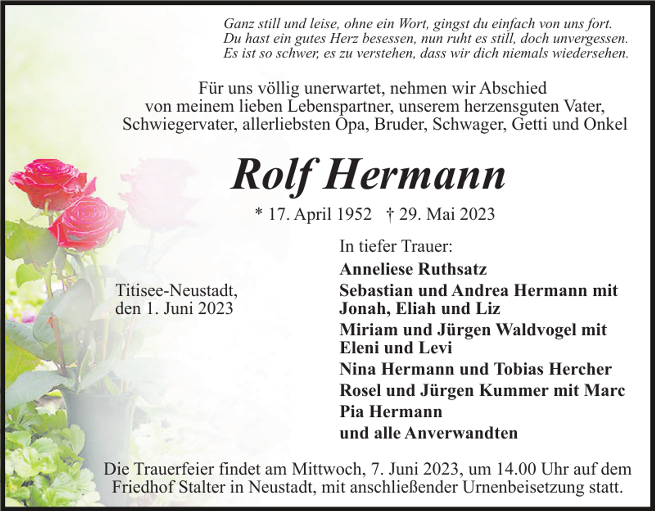 <p>Ganz still und leise, ohne ein Wort, gingst du einfach von uns fort.<br />Du hast ein gutes Herz besessen, nun ruht es still, doch unvergessen.<br />Es ist so schwer, es zu verstehen, dass wir dich niemals wiedersehen.</p><p>Für uns völlig unerwartet, nehmen wir Abschied<br />von meinem lieben Lebenspartner, unserem herzensguten Vater,<br />Schwiegervater, allerliebsten Opa, Bruder, Schwager, Getti und Onkel</p><p>Rolf Hermann<br />* 17. April 1952 † 29. Mai 2023</p><p>Titisee-Neustadt,<br />den 1. Juni 2023</p><p>In tiefer Trauer:<br />Anneliese Ruthsatz<br />Sebastian und Andrea Hermann mit<br />Jonah, Eliah und Liz<br />Miriam und Jürgen Waldvogel mit<br />Eleni und Levi<br />Nina Hermann und Tobias Hercher<br />Rosel und Jürgen Kummer mit Marc<br />Pia Hermann<br />und alle Anverwandten</p><p>Die Trauerfeier findet am Mittwoch, 7. Juni 2023, um 14.00 Uhr auf dem<br />Friedhof Stalter in Neustadt, mit anschließender Urnenbeisetzung statt.</p>