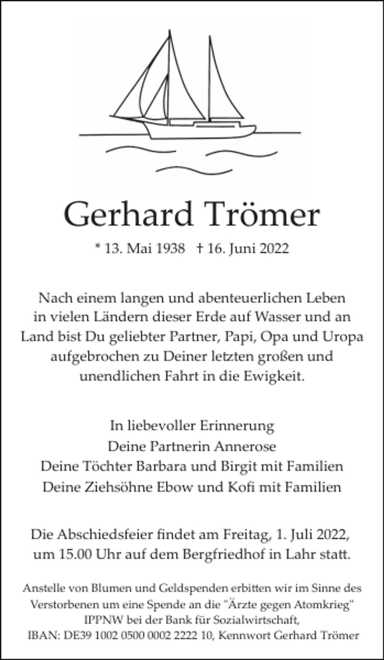 <p>Gerhard Trömer<br />* 13. Mai 1938 † 16. Juni 2022<br />Nach einem langen und abenteuerlichen Leben<br />in vielen Ländern dieser Erde auf Wasser und an<br />Land bist Du geliebter Partner, Papi, Opa und Uropa<br />aufgebrochen zu Deiner le�ten großen und<br />unendlichen Fahrt in die Ewigkeit.<br />In liebevoller Erinnerung<br />Deine Partnerin Annerose<br />Deine Töchter Barbara und Birgit mit Familien<br />Deine Ziehsöhne Ebow und Koﬁ mit Familien<br />Die Abschiedsfeier ﬁndet am Freitag, 1. Juli 2022,<br />um 15.00 Uhr auf dem Bergfriedhof in Lahr sta�.<br />Anstelle von Blumen und Geldspenden erbi�en wir im Sinne des<br />Verstorbenen um eine Spende an die "Ärzte gegen Atomkrieg"<br />IPPNW bei der Bank für Sozialwirtschaft,<br />IBAN: DE39 1002 050222 10, Kennwort Gerhard Trömer</p>