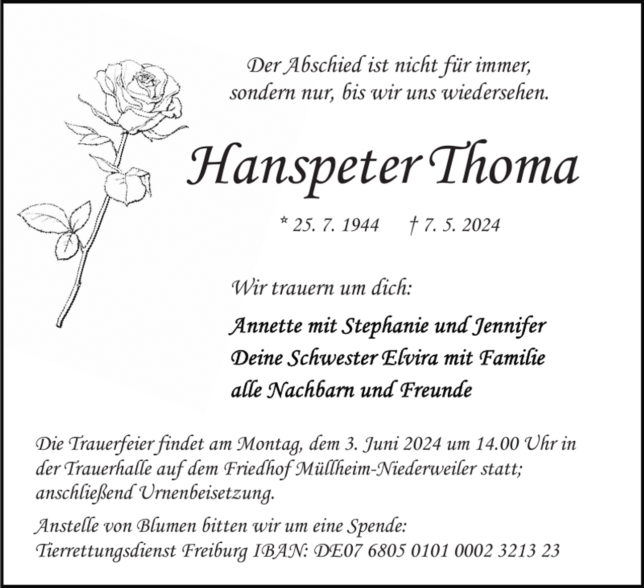 <p>Der Abschied ist nicht für immer,<br />sondern nur, bis wir uns wiedersehen.</p><p>Hanspeter Thoma<br />* 25. 7. 1944</p><p>† 7. 5. 2024</p><p>Wir trauern um dich:</p><p>Die Trauerfeier findet am Montag, dem 3. Juni 2024 um 14.00 Uhr in<br />der Trauerhalle auf dem Friedhof Müllheim-Niederweiler statt;<br />anschließend Urnenbeisetzung.<br />Anstelle von Blumen bitten wir um eine Spende:<br />Tierrettungsdienst Freiburg IBAN: DE07 6805 0101 0002 3213 23</p>
