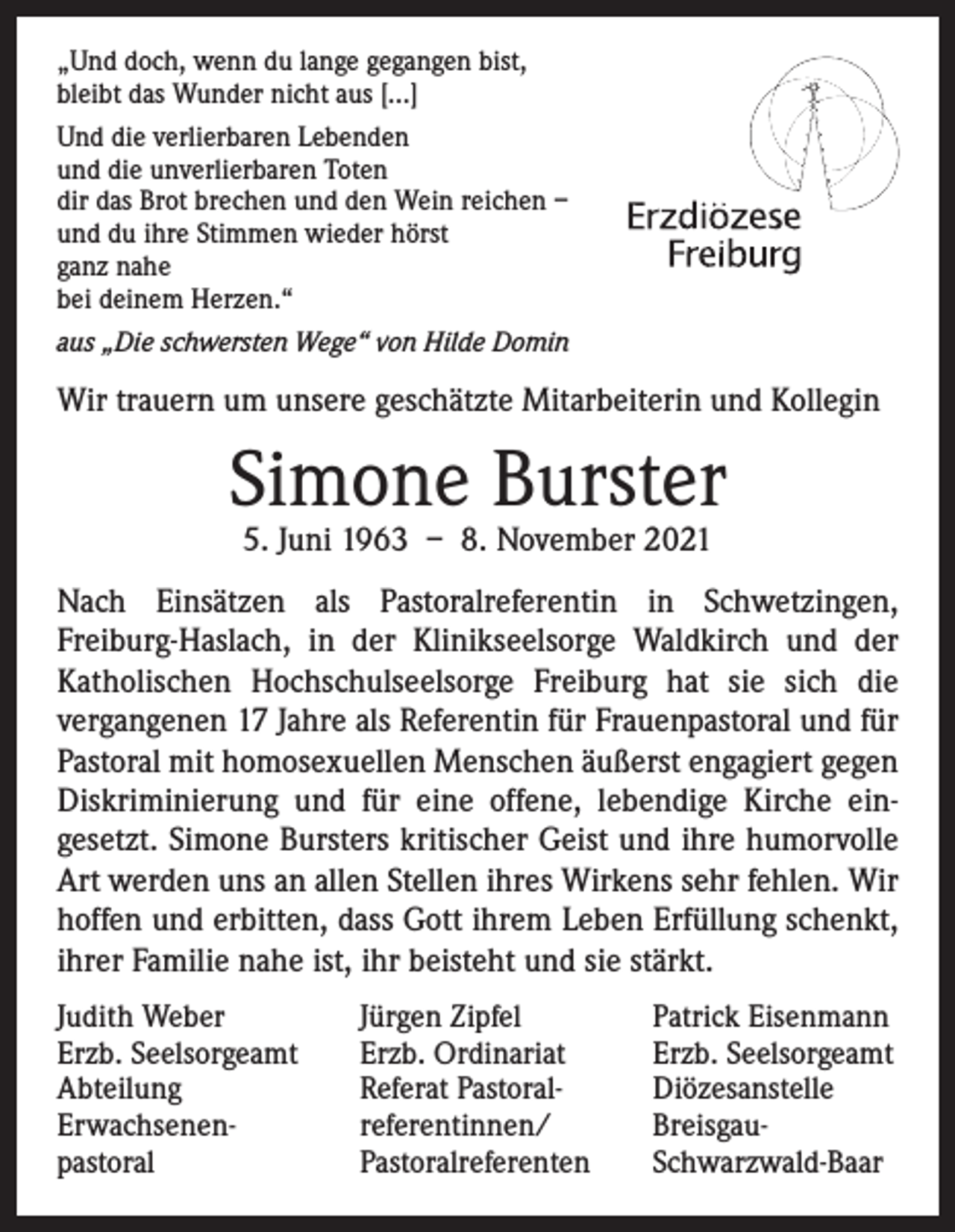 <p>„Und doch, wenn du lange gegangen bist,<br />bleibt das Wunder nicht aus […]<br />Und die verlierbaren Lebenden<br />und die unverlierbaren Toten<br />dir das Brot brechen und den Wein reichen –<br />und du ihre Stimmen wieder hörst<br />ganz nahe<br />bei deinem Herzen.“<br />aus „Die schwersten Wege“ von Hilde Domin</p><p>Wir trauern um unsere geschätzte Mitarbeiterin und Kollegin</p><p>Simone Burster<br />5. Juni 1963 – 8. November 2021</p><p>Nach Einsätzen als Pastoralreferentin in Schwetzingen,<br />Freiburg-Haslach, in der Klinikseelsorge Waldkirch und der<br />Katholischen Hochschulseelsorge Freiburg hat sie sich die<br />­vergangenen 17 Jahre als Referentin für Frauenpastoral und für<br />Pastoral mit homosexuellen Menschen äußerst engagiert gegen<br />Diskriminierung und für eine offene, lebendige Kirche ein­<br />gesetzt. Simone Bursters kritischer Geist und ihre humorvolle<br />Art werden uns an allen Stellen ihres Wirkens sehr ­fehlen. Wir<br />hoffen und erbitten, dass Gott ihrem Leben ­Erfüllung schenkt,<br />ihrer Familie nahe ist, ihr beisteht und sie stärkt.<br />Judith Weber<br />Erzb. Seelsorgeamt<br />Abteilung<br />Erwachsenen-<br />pastoral</p><p>Jürgen Zipfel<br />Erzb. Ordinariat<br />Referat Pastoral-<br />referentinnen/<br />Pastoralreferenten</p><p>Patrick Eisenmann<br />Erzb. Seelsorgeamt<br />Diözesanstelle<br />BreisgauSchwarzwald-Baar</p>