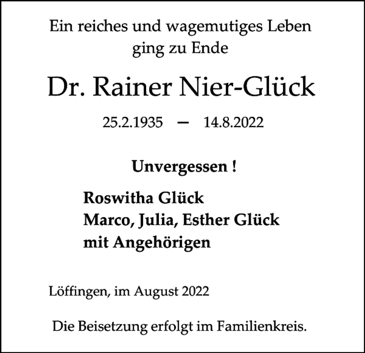<p>Ein reiches und wagemutiges Leben<br />ging zu Ende</p><p>Dr. Rainer Nier-Glück<br />25.2.1935 ─ 14.8.2022</p><p>Unvergessen !<br />Roswitha Glück<br />Marco, Julia, Esther Glück<br />mit Angehörigen<br />Löffingen, im August 2022</p><p>Die Beisetzung erfolgt im Familienkreis.</p>