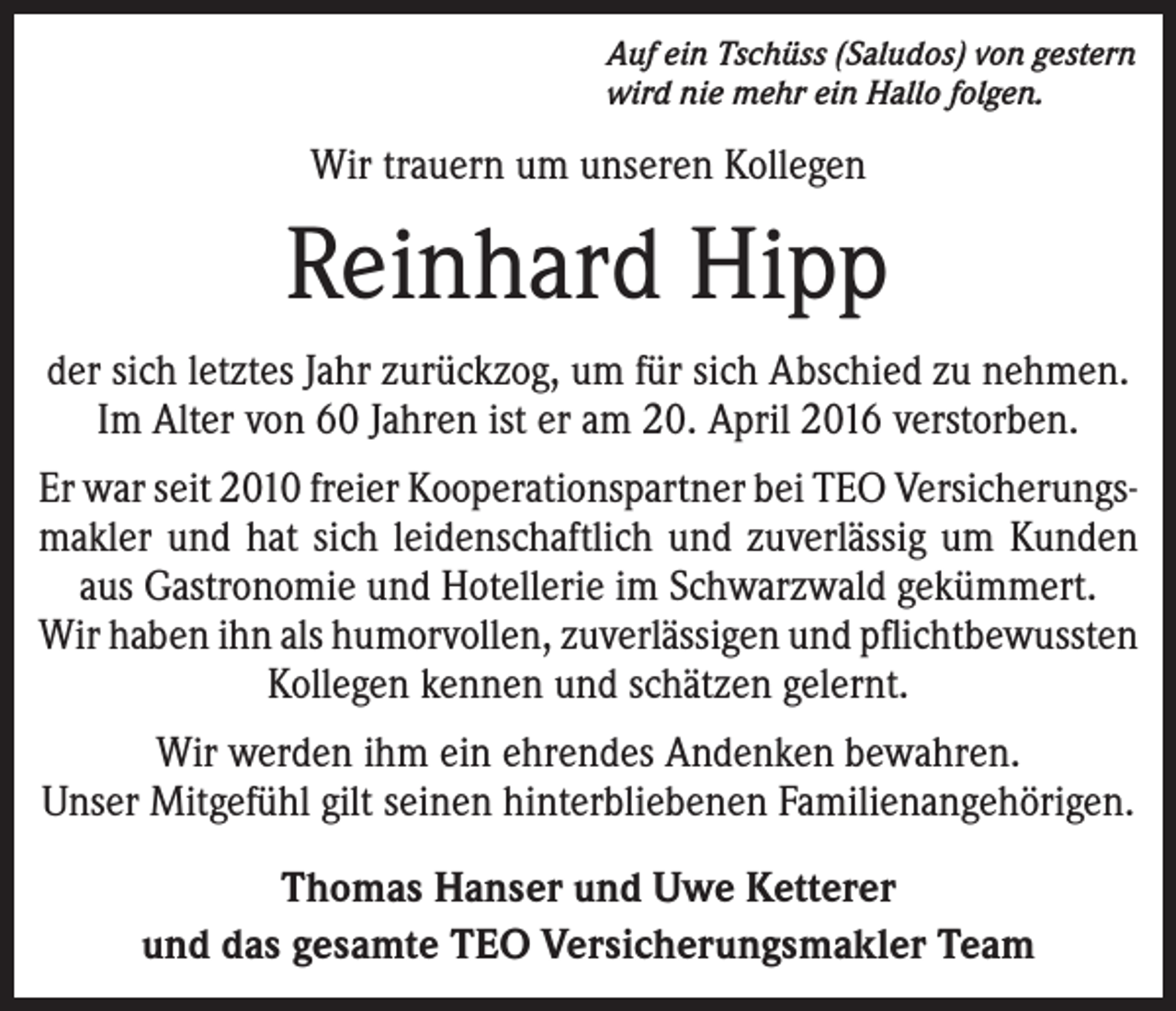 <p>Auf ein Tschüss (Saludos) von gestern<br />wird nie mehr ein Hallo folgen.</p><p>Wir trauern um unseren Kollegen</p><p>Reinhard Hipp<br />der sich letztes Jahr zurückzog, um für sich Abschied zu nehmen.<br />Im Alter von 60 Jahren ist er am 20. April 2016 verstorben.<br />Er war seit 2010 freier Kooperationspartner bei TEO Versicherungs­<br />makler und hat sich leidenschaftlich und zuverlässig um Kunden<br />aus Gastronomie und Hotellerie im Schwarzwald gekümmert.<br />Wir haben ihn als humorvollen, zuverlässigen und pflichtbewussten<br />Kollegen kennen und schätzen gelernt.<br />Wir werden ihm ein ehrendes Andenken bewahren.<br />Unser Mitgefühl gilt seinen hinterbliebenen Familienangehörigen.<br />Thomas Hanser und Uwe Ketterer<br />und das gesamte TEO Versicherungsmakler Team</p>