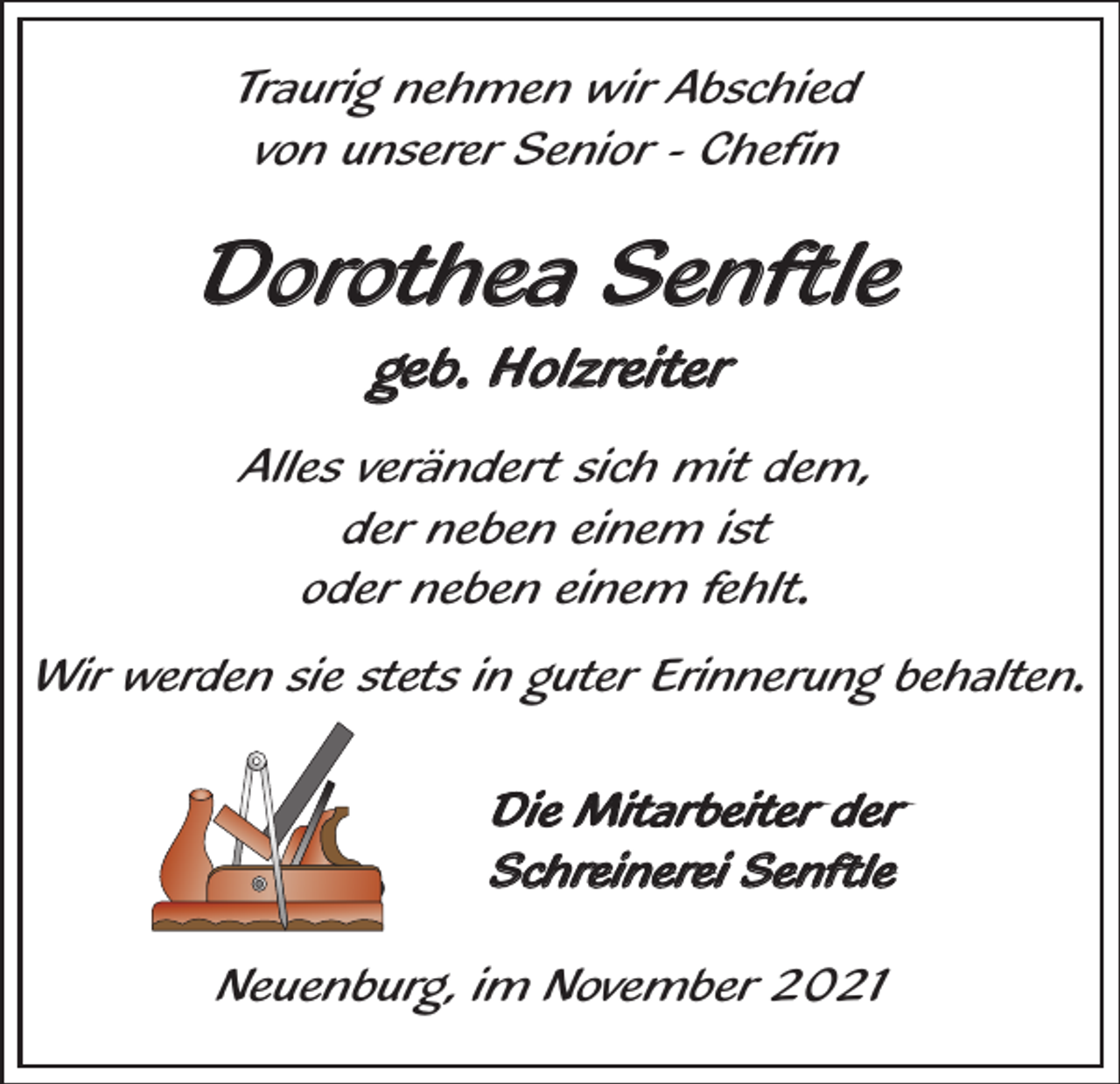 <p>Traurig nehmen wir Abschied<br />von unserer Senior - Chefin</p><p>Dorothea Senftle<br />geb. Holzreiter<br />Alles verändert sich mit dem,<br />der neben einem ist<br />oder neben einem fehlt.<br />Wir werden sie stets in guter Erinnerung behalten.<br />Die Mitarbeiter der<br />Schreinerei Senftle<br />Neuenburg, im November 2021</p>