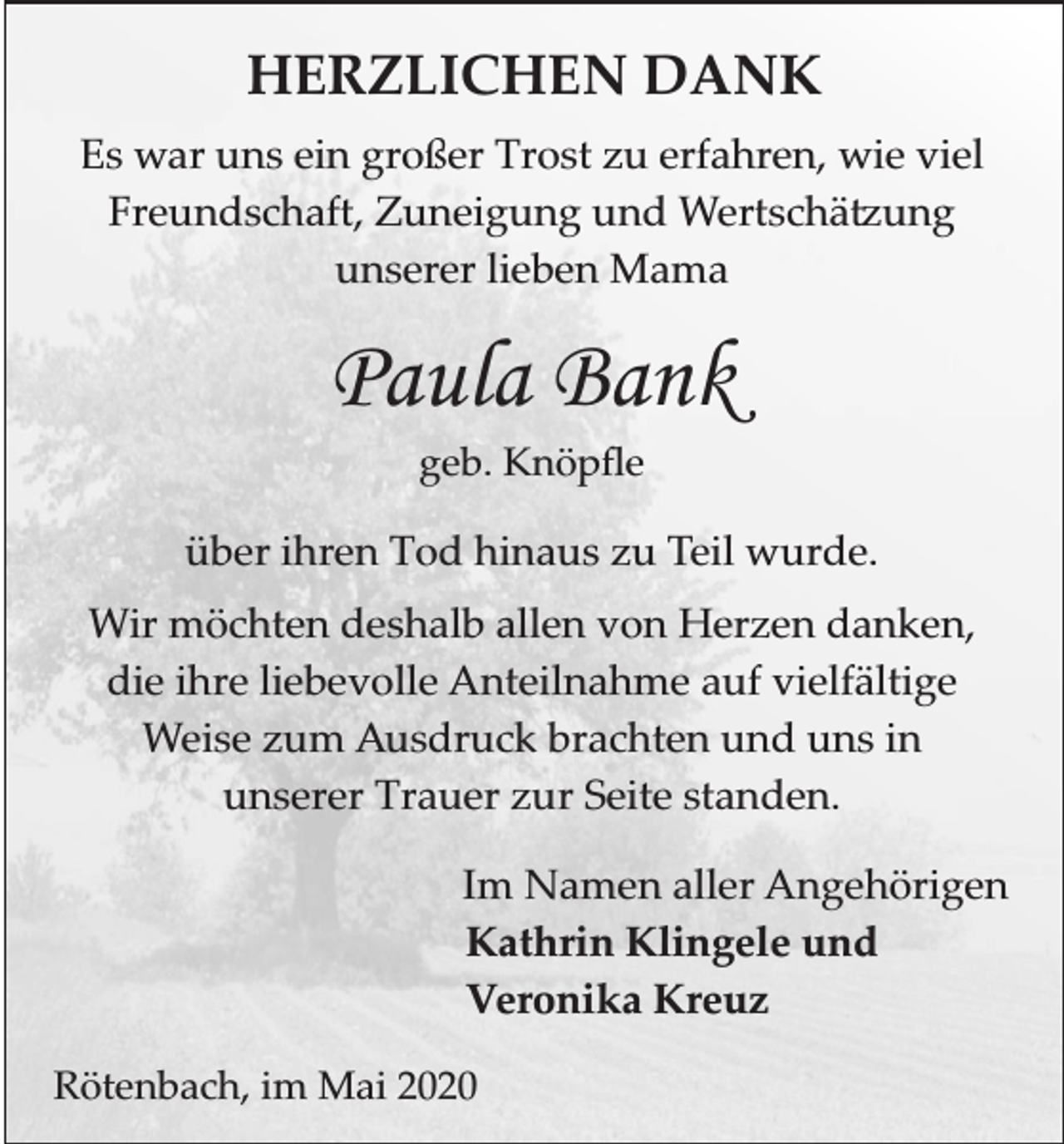 <p>HERZLICHEN DANK<br />Es war uns ein großer Trost zu erfahren, wie viel<br />Freundschaft, Zuneigung und Wertschä ung<br />unserer lieben Mama</p><p>Paula Bank<br />geb. Knöpﬂe</p><p>über ihren Tod hinaus zu Teil wurde.<br />Wir möchten deshalb allen von Herzen danken,<br />die ihre liebevolle Anteilnahme auf vielfältige<br />Weise zum Ausdruck brachten und uns in<br />unserer Trauer zur Seite standen.<br />Im Namen aller Angehörigen<br />Kathrin Klingele und<br />Veronika Kreuz<br />Rötenbach, im Mai 2020</p>