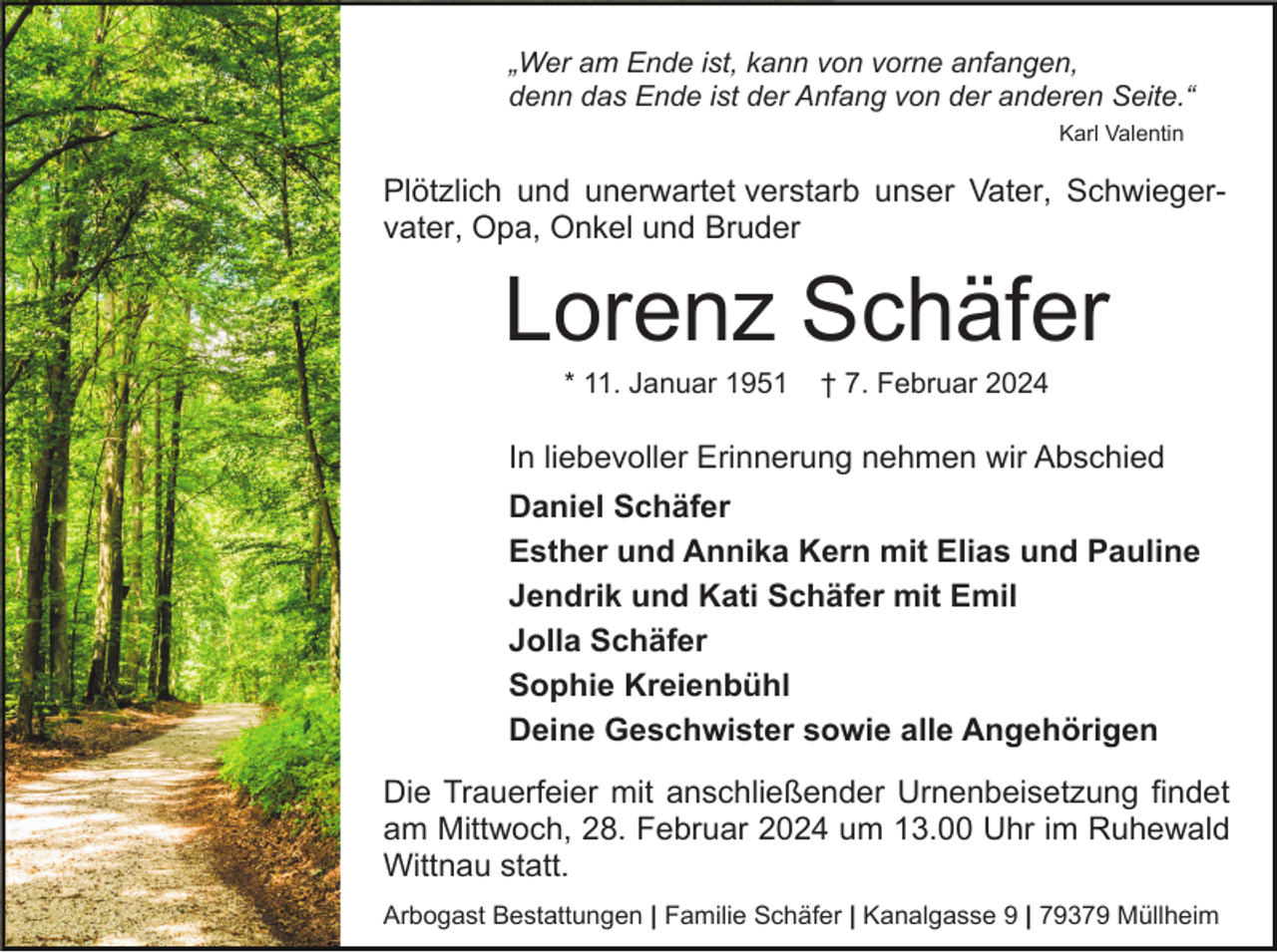 <p>„Wer am Ende ist, kann von vorne anfangen,<br />denn das Ende ist der Anfang von der anderen Seite.“<br />Karl Valentin</p><p>Plötzlich und unerwartet verstarb unser Vater, Schwiegervater, Opa, Onkel und Bruder</p><p>Lorenz Schäfer<br />* 11. Januar 1951</p><p>† 7. Februar 2024</p><p>In liebevoller Erinnerung nehmen wir Abschied<br />Daniel Schäfer<br />Esther und Annika Kern mit Elias und Pauline<br />Jendrik und Kati Schäfer mit Emil<br />Jolla Schäfer<br />Sophie Kreienbühl<br />Deine Geschwister sowie alle Angehörigen<br />Die Trauerfeier mit anschließender Urnenbeisetzung findet<br />am Mittwoch, 28. Februar 2024 um 13.00 Uhr im Ruhewald<br />Wittnau statt.<br />Arbogast Bestattungen | Familie Schäfer | Kanalgasse 9 | 79379 Müllheim</p>
