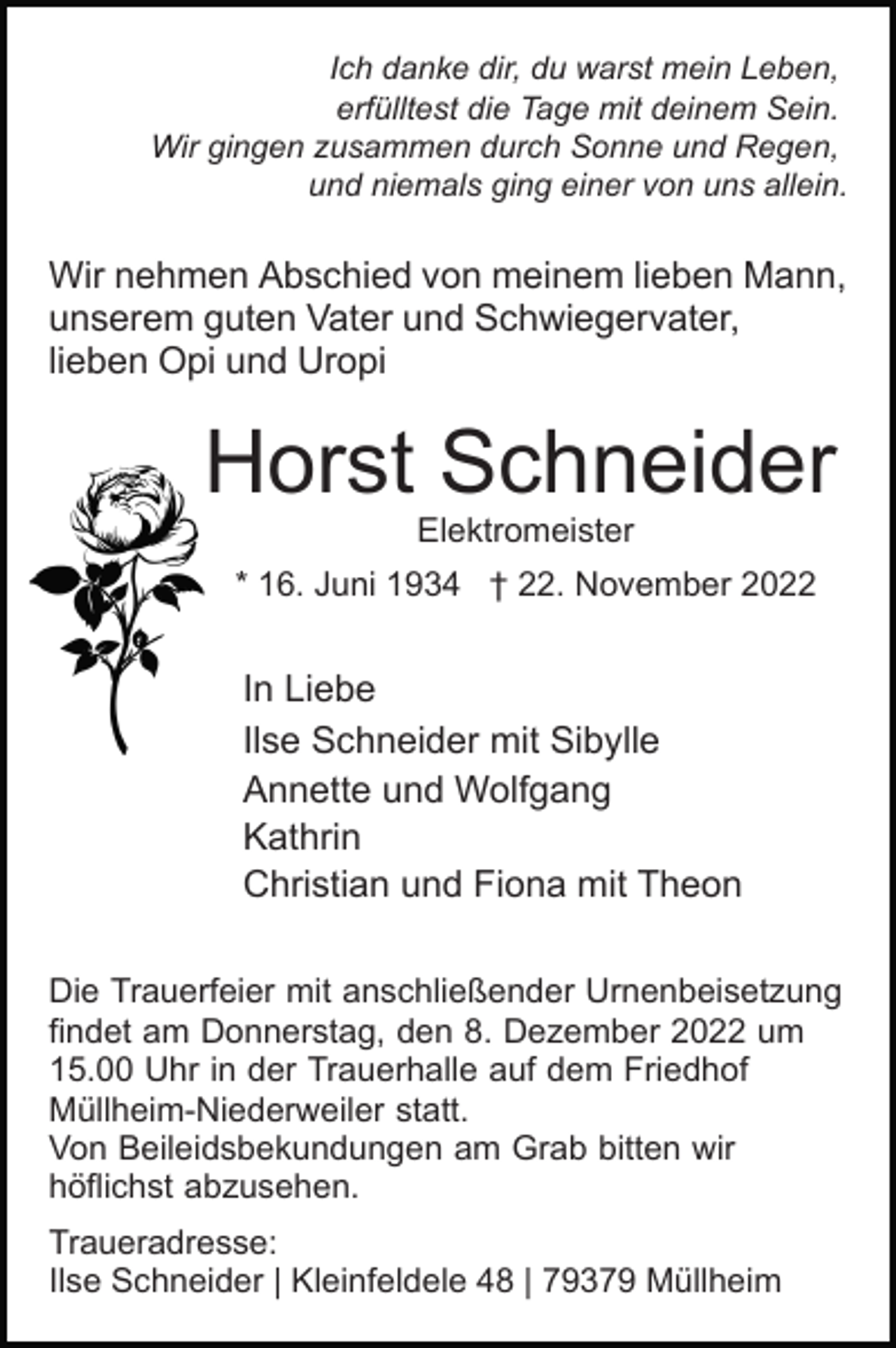 <p>Ich danke dir, du warst mein Leben,<br />erfülltest die Tage mit deinem Sein.<br />Wir gingen zusammen durch Sonne und Regen,<br />und niemals ging einer von uns allein.</p><p>Wir nehmen Abschied von meinem lieben Mann,<br />unserem guten Vater und Schwiegervater,<br />lieben Opi und Uropi</p><p>Horst Schneider<br />Elektromeister<br />* 16. Juni 1934 † 22. November 2022</p><p>In Liebe<br />Ilse Schneider mit Sibylle<br />Annette und Wolfgang<br />Kathrin<br />Christian und Fiona mit Theon<br />Die Trauerfeier mit anschließender Urnenbeisetzung<br />findet am Donnerstag, den 8. Dezember 2022 um<br />15.00 Uhr in der Trauerhalle auf dem Friedhof<br />Müllheim-Niederweiler statt.<br />Von Beileidsbekundungen am Grab bitten wir<br />höflichst abzusehen.<br />Traueradresse:<br />Ilse Schneider | Kleinfeldele 48 | 79379 Müllheim</p>