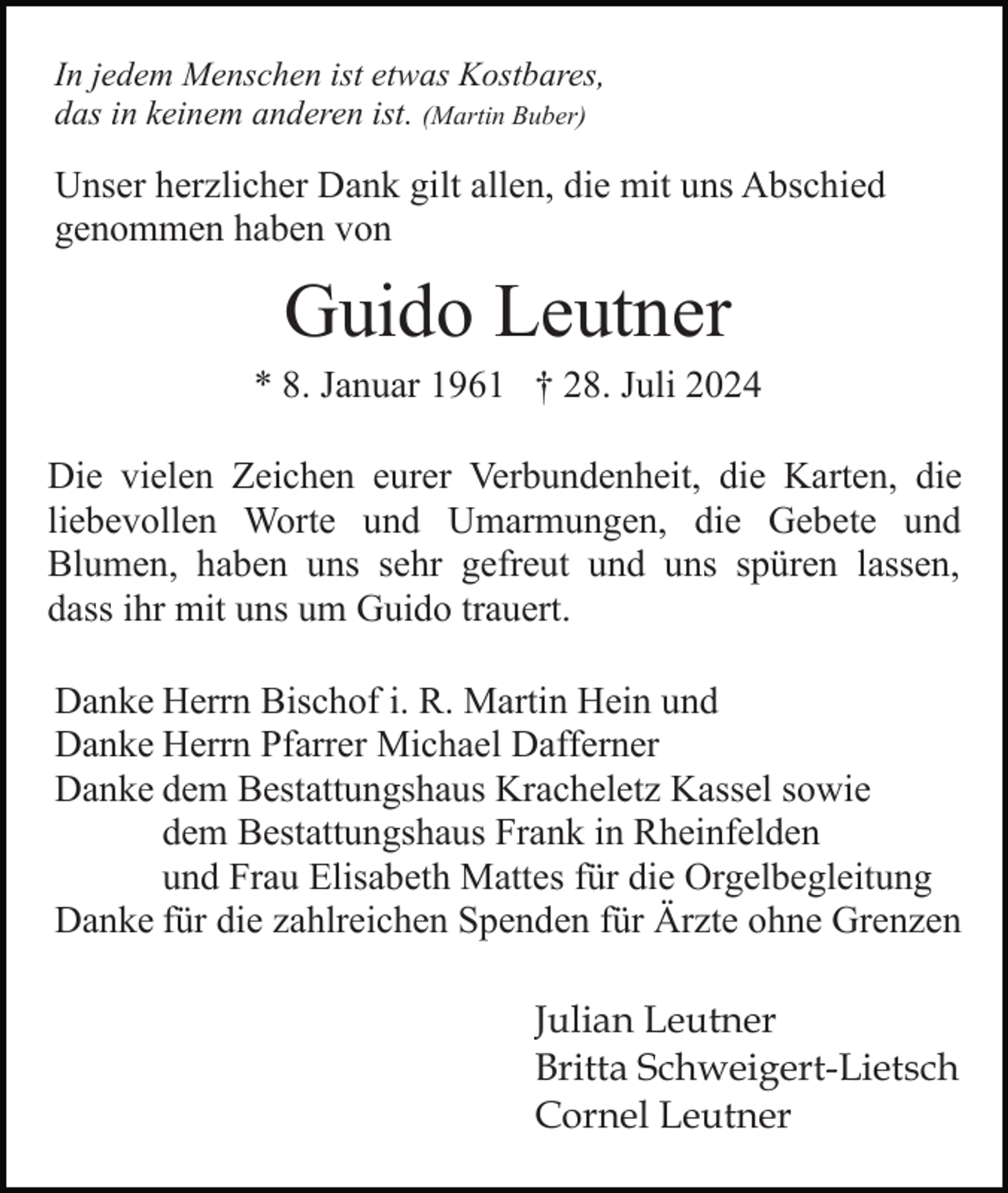 <p>In jedem Menschen ist etwas Kostbares,<br />das in keinem anderen ist. (Martin Buber)</p><p>Unser herzlicher Dank gilt allen, die mit uns Abschied<br />genommen haben von</p><p>Guido Leutner<br />* 8. Januar 1961 † 28. Juli 2024<br />Die vielen Zeichen eurer Verbundenheit, die Karten, die<br />liebevollen Worte und Umarmungen, die Gebete und<br />Blumen, haben uns sehr gefreut und uns spüren lassen,<br />dass ihr mit uns um Guido trauert.<br />Danke Herrn Bischof i. R. Martin Hein und<br />Danke Herrn Pfarrer Michael Dafferner<br />Danke dem Bestattungshaus Kracheletz Kassel sowie<br />dem Bestattungshaus Frank in Rheinfelden<br />und Frau Elisabeth Mattes für die Orgelbegleitung<br />Danke für die zahlreichen Spenden für Ärzte ohne Grenzen<br />Julian Leutner<br />Britta Schweigert-Lietsch<br />Cornel Leutner</p>