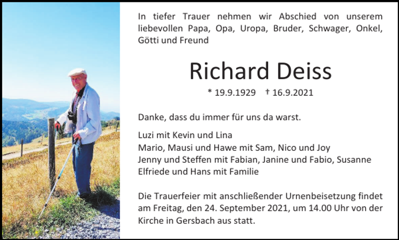 <p>In tiefer Trauer nehmen wir Abschied von unserem<br />liebevollen Papa, Opa, Uropa, Bruder, Schwager, Onkel,<br />Götti und Freund</p><p>Richard Deiss<br />* 19.9.1929 † 16.9.2021<br />Danke, dass du immer für uns da warst.<br />Luzi mit Kevin und Lina<br />Mario, Mausi und Hawe mit Sam, Nico und Joy<br />Jenny und Steffen mit Fabian, Janine und Fabio, Susanne<br />Elfriede und Hans mit Familie<br />Die Trauerfeier mit anschließender Urnenbeisetzung findet<br />am Freitag, den 24. September 2021, um 14.00 Uhr von der<br />Kirche in Gersbach aus statt.</p>
