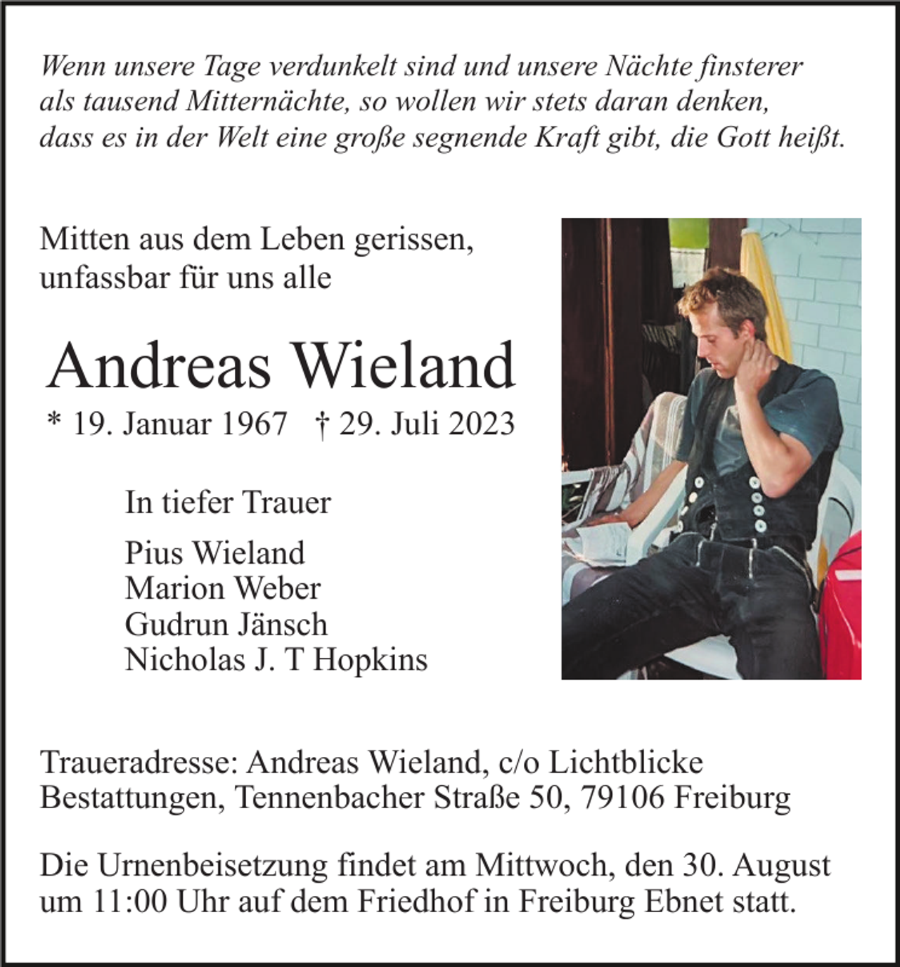 <p>Wenn unsere Tage verdunkelt sind und unsere Nächte finsterer<br />als tausend Mitternächte, so wollen wir stets daran denken,<br />dass es in der Welt eine große segnende Kraft gibt, die Gott heißt.</p><p>Mitten aus dem Leben gerissen,<br />unfassbar für uns alle</p><p>Andreas Wieland<br />* 19. Januar 1967 † 29. Juli 2023<br />In tiefer Trauer<br />Pius Wieland<br />Marion Weber<br />Gudrun Jänsch<br />Nicholas J. T Hopkins<br />Traueradresse: Andreas Wieland, c/o Lichtblicke<br />Bestattungen, Tennenbacher Straße 50, 79106 Freiburg<br />Die Urnenbeisetzung findet am Mittwoch, den 30. August<br />um 11:00 Uhr auf dem Friedhof in Freiburg Ebnet statt.</p>