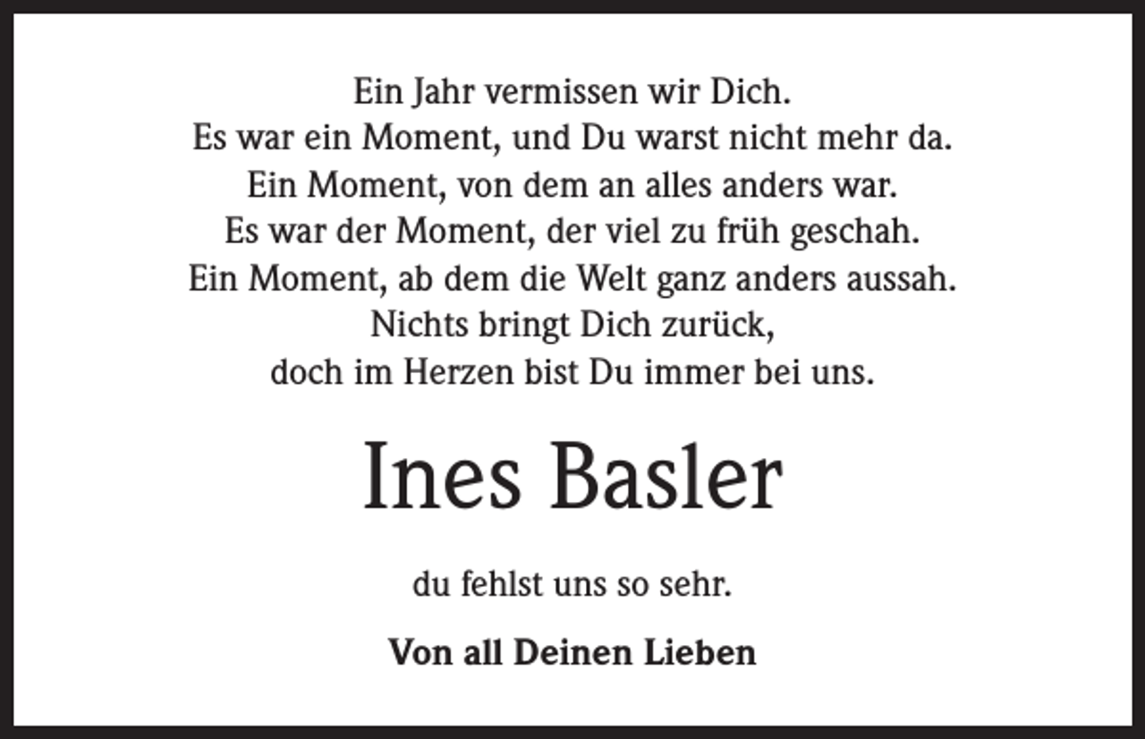 <p>Ein Jahr vermissen wir Dich.<br />Es war ein Moment, und Du warst nicht mehr da.<br />Ein Moment, von dem an alles anders war.<br />Es war der Moment, der viel zu früh geschah.<br />Ein Moment, ab dem die Welt ganz anders aussah.<br />Nichts bringt Dich zurück,<br />doch im Herzen bist Du immer bei uns.</p><p>Ines Basler<br />du fehlst uns so sehr.<br />Von all Deinen Lieben</p>