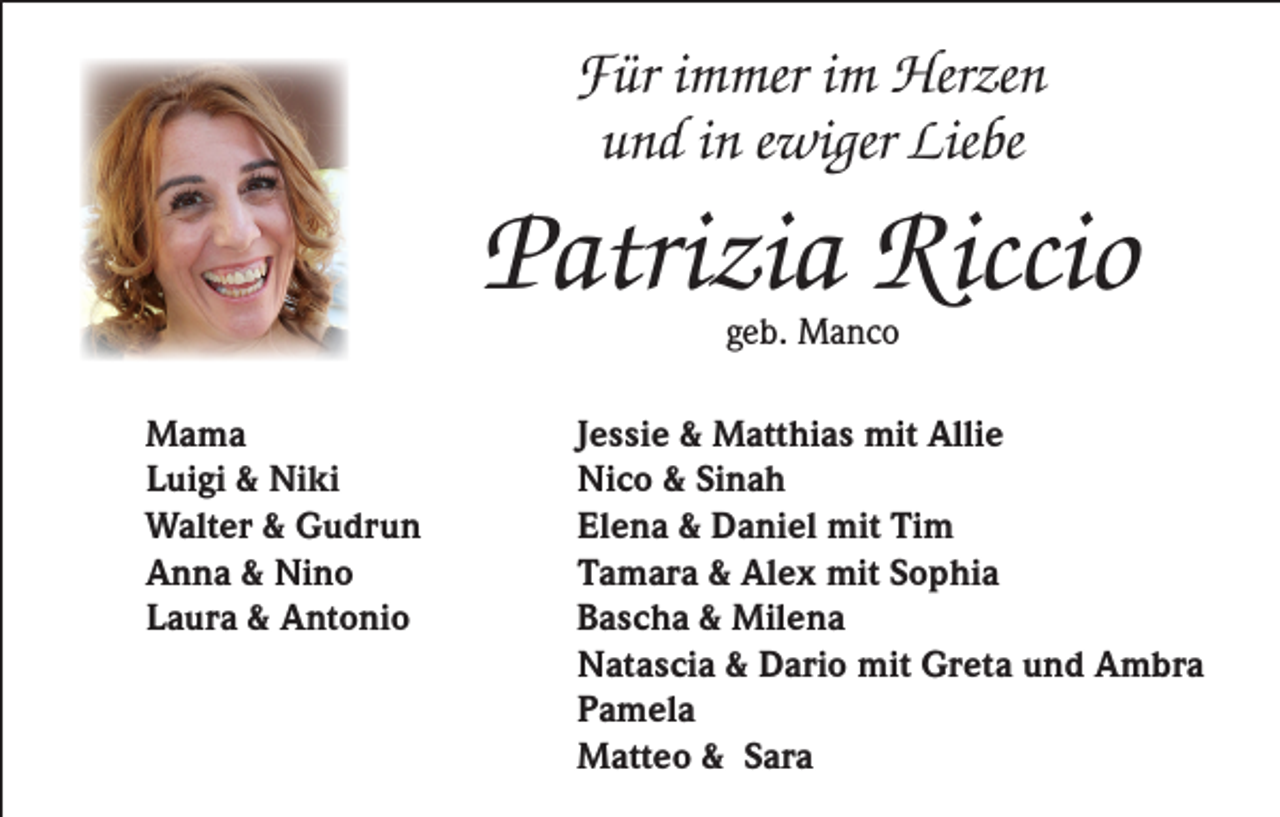 <p>Für immer im Herzen<br />und in ewiger Liebe</p><p>Patrizia Riccio<br />geb. Manco</p><p>Mama<br />Luigi &amp; Niki<br />Walter &amp; Gudrun<br />Anna &amp; Nino<br />Laura &amp; Antonio</p><p>Jessie &amp; Matthias mit Allie<br />Nico &amp; Sinah<br />Elena &amp; Daniel mit Tim<br />Tamara &amp; Alex mit Sophia<br />Bascha &amp; Milena<br />Natascia &amp; Dario mit Greta und Ambra<br />Pamela<br />Matteo &amp; Sara</p>