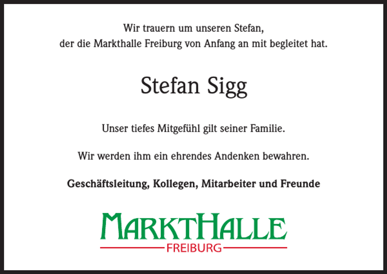 <p>Wir trauern um unseren Stefan,<br />der die Markthalle Freiburg von Anfang an mit begleitet hat.</p><p>Stefan Sigg<br />Unser tiefes Mitgefühl gilt seiner Familie.<br />Wir werden ihm ein ehrendes Andenken bewahren.<br />Geschäftsleitung, Kollegen, Mitarbeiter und Freunde</p>