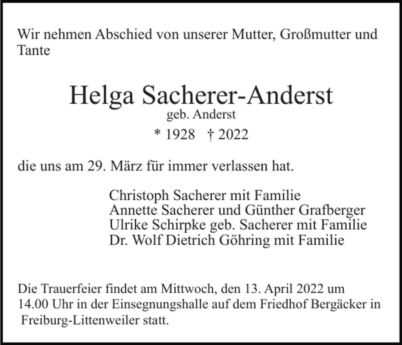 <p>Wir nehmen Abschied von unserer Mutter, Großmutter und<br />Tante</p><p>Helga Sacherer-Anderst<br />geb. Anderst</p><p>* 1928 † 2022<br />die uns am 29. März für immer verlassen hat.<br />Christoph Sacherer mit Familie<br />Annette Sacherer und Günther Grafberger<br />Ulrike Schirpke geb. Sacherer mit Familie<br />Dr. Wolf Dietrich Göhring mit Familie<br />Die Trauerfeier findet am Mittwoch, den 13. April 2022 um<br />14.00 Uhr in der Einsegnungshalle auf dem Friedhof Bergäcker in<br />Freiburg-Littenweiler statt.</p>