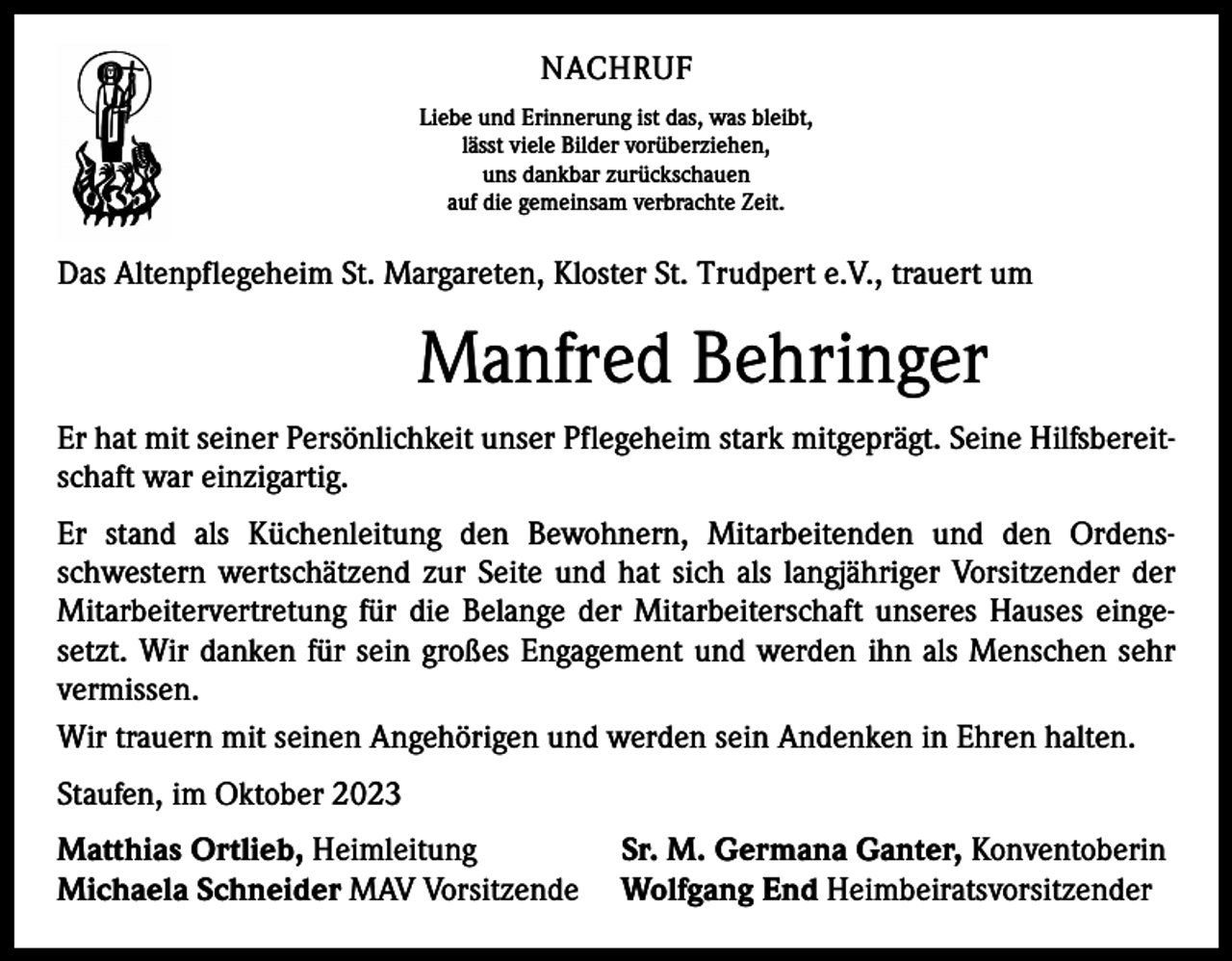 <p>NACHRUF<br />Liebe und Erinnerung ist das, was bleibt,<br />lässt viele Bilder vorüberziehen,<br />uns dankbar zurückschauen<br />auf die gemeinsam verbrachte Zeit.</p><p>Das Altenpflegeheim St. Margareten, Kloster St. Trudpert e.V., trauert um</p><p>Manfred Behringer<br />Er hat mit seiner Persönlichkeit unser Pflegeheim stark mitgeprägt. Seine Hilfsbereitschaft war einzigartig.<br />Er stand als Küchenleitung den Bewohnern, Mitarbeitenden und den Ordensschwestern wertschätzend zur Seite und hat sich als langjähriger Vorsitzender der<br />Mitarbeitervertretung für die Belange der Mitarbeiterschaft unseres Hauses eingesetzt. Wir danken für sein großes Engagement und werden ihn als Menschen sehr<br />vermissen.<br />Wir trauern mit seinen Angehörigen und werden sein Andenken in Ehren halten.<br />Staufen, im Oktober 2023<br />Matthias Ortlieb, Heimleitung<br />Michaela Schneider MAV Vorsitzende</p><p>Sr. M. Germana Ganter, Konventoberin<br />Wolfgang End Heimbeiratsvorsitzender</p>