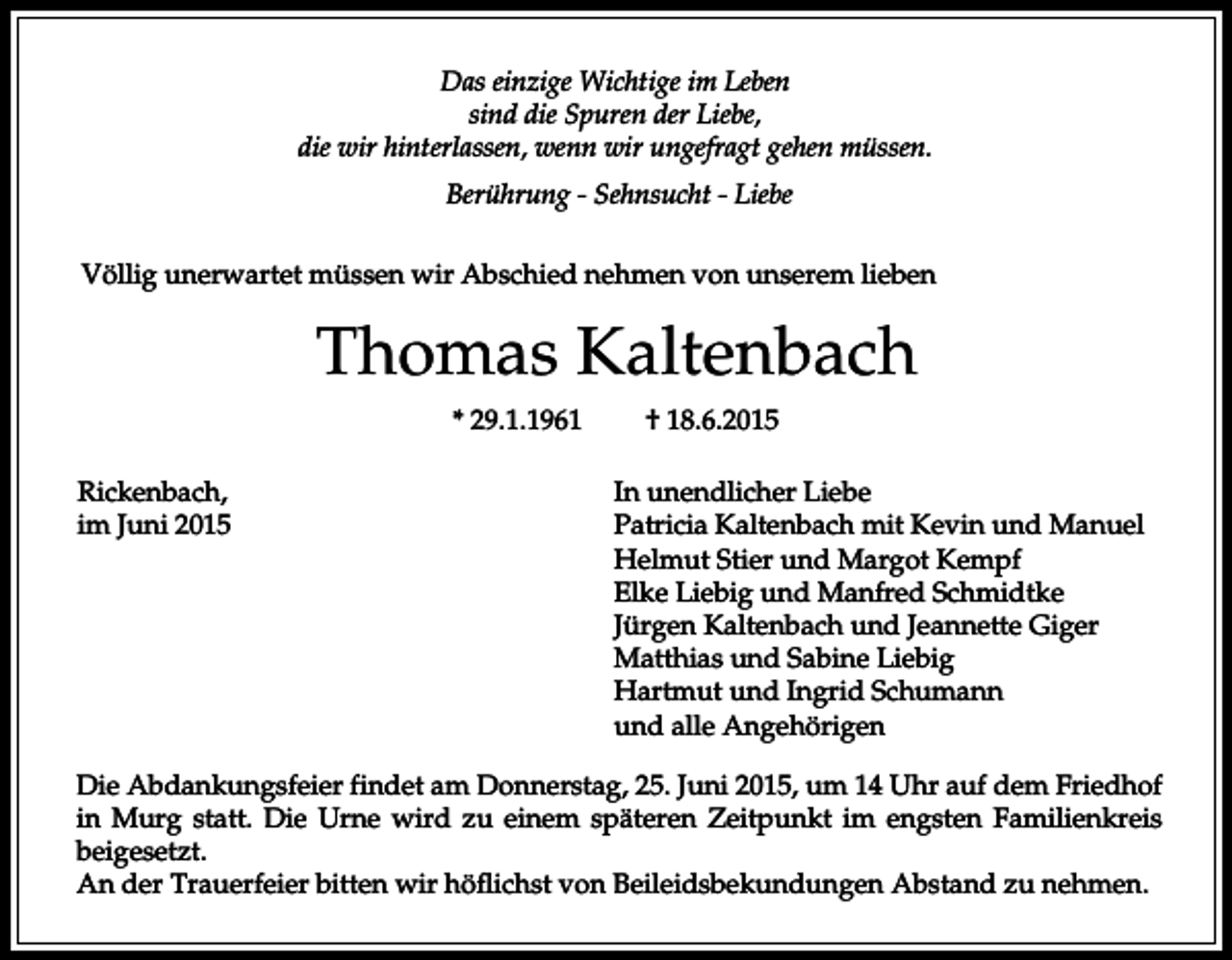 <p>Das einzige Wichtige im Leben<br />sind die Spuren der Liebe,<br />die wir hinterlassen, wenn wir ungefragt gehen müssen.<br />Berührung - Sehnsucht - Liebe<br />Völlig unerwartet müssen wir Abschied nehmen von unserem lieben</p><p>Thomas Kaltenbach<br />* 29.1.1961<br />Rickenbach,<br />im Juni 2015</p><p>† 18.6.2015<br />In unendlicher Liebe<br />Patricia Kaltenbach mit Kevin und Manuel<br />Helmut Stier und Margot Kempf<br />Elke Liebig und Manfred Schmidtke<br />Jürgen Kaltenbach und Jeannette Giger<br />Matthias und Sabine Liebig<br />Hartmut und Ingrid Schumann<br />und alle Angehörigen</p><p>Die Abdankungsfeier findet am Donnerstag, 25. Juni 2015, um 14 Uhr auf dem Friedhof<br />in Murg statt. Die Urne wird zu einem späteren Zeitpunkt im engsten Familienkreis<br />beigesetzt.<br />An der Trauerfeier bitten wir höflichst von Beileidsbekundungen Abstand zu nehmen.</p>