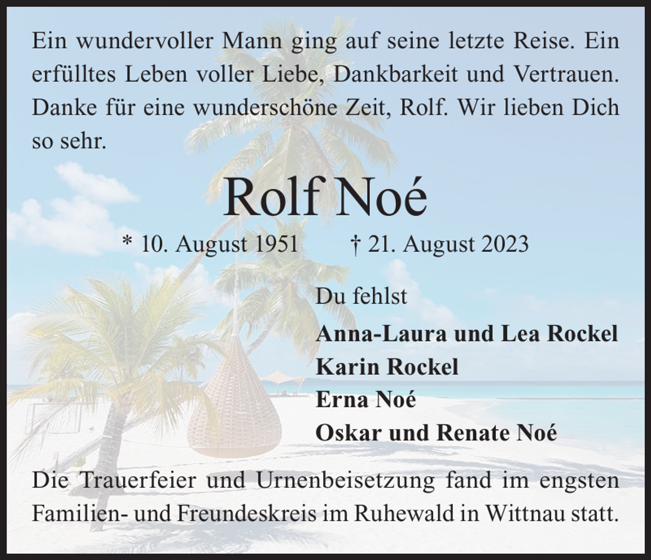 <p>Ein wundervoller Mann ging auf seine letzte Reise. Ein<br />erfülltes Leben voller Liebe, Dankbarkeit und Vertrauen.<br />Danke für eine wunderschöne Zeit, Rolf. Wir lieben Dich<br />so sehr.</p><p>Rolf Noé</p><p>* 10. August 1951 † 21. August 2023<br />Du fehlst<br />Anna-Laura und Lea Rockel<br />Karin Rockel<br />Erna Noé<br />Oskar und Renate Noé<br />Die Trauerfeier und Urnenbeisetzung fand im engsten<br />Familien- und Freundeskreis im Ruhewald in Wittnau statt.</p>