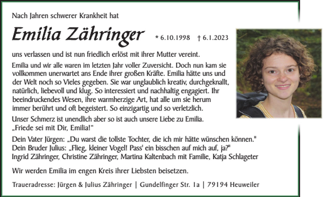 <p>Nach Jahren schwerer Krankheit hat</p><p>E m i l i a Z ä h ri n ge r</p><p>* 6.10.1998</p><p>† 6.1.2023</p><p>uns verlassen und ist nun friedlich erlöst mit ihrer Mutter vereint.<br />Emilia und wir alle waren im letzten Jahr voller Zuversicht. Doch nun kam sie</p><p>vollkommen unerwartet ans Ende ihrer großen Kräfte. Emilia hätte uns und<br />der Welt noch so Vieles gegeben. Sie war unglaublich kreativ, durchgeknallt,<br />natürlich, liebevoll und klug. So interessiert und nachhaltig engagiert. Ihr<br />beeindruckendes Wesen, ihre warmherzige Art, hat alle um sie herum<br />immer berührt und oft begeistert. So einzigartig und so verletzlich.<br />Unser Schmerz ist unendlich aber so ist auch unsere Liebe zu Emilia.<br />„Friede sei mit Dir, Emilia!“<br />Dein Vater Jürgen: „Du warst die tollste Tochter, die ich mir hätte wünschen können."<br />Dein Bruder Julius: „Flieg, kleiner Vogel! Pass' ein bisschen auf mich auf, ja?"<br />Ingrid Zähringer, Christine Zähringer, Martina Kaltenbach mit Familie, Katja Schlageter<br />Wir werden Emilia im engen Kreis ihrer Liebsten beisetzen.<br />Traueradresse: Jürgen &amp; Julius Zähringer | Gundelfinger Str. 1a | 79194 Heuweiler</p>