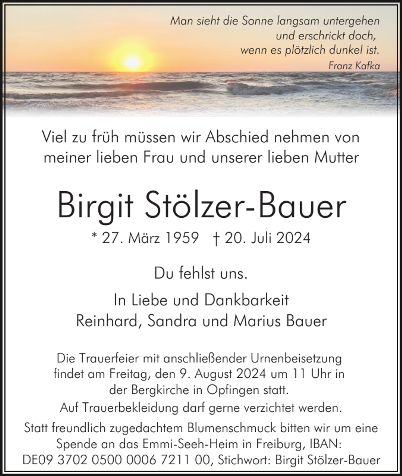 <p>Man sieht die Sonne langsam untergehen<br />und erschrickt doch,<br />wenn es plötzlich dunkel ist.<br />Franz Kafka</p><p>Viel zu früh müssen wir Abschied nehmen von<br />meiner lieben Frau und unserer lieben Mutter</p><p>Birgit Stölzer-Bauer<br />* 27. März 1959 † 20. Juli 2024</p><p>Du fehlst uns.<br />In Liebe und Dankbarkeit<br />Reinhard, Sandra und Marius Bauer<br />Die Trauerfeier mit anschließender Urnenbeisetzung<br />findet am Freitag, den 9. August 2024 um 11 Uhr in<br />der Bergkirche in Opfingen statt.<br />Auf Trauerbekleidung darf gerne verzichtet werden.<br />Statt freundlich zugedachtem Blumenschmuck bitten wir um eine<br />Spende an das Emmi-Seeh-Heim in Freiburg, IBAN:<br />DE09 3702 0506 7211 00, Stichwort: Birgit Stölzer-Bauer</p>