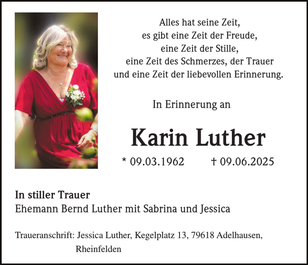 <p>Alles hat seine Zeit,<br />es gibt eine Zeit der Freude,<br />eine Zeit der Stille,<br />eine Zeit des Schmerzes, der Trauer<br />und eine Zeit der liebevollen Erinnerung.</p><p>In Erinnerung an</p><p>Karin Luther<br />* 09.03.1962</p><p>† 09.06.2025</p><p>In stiller Trauer<br />Ehemann Bernd Luther mit Sabrina und Jessica<br />Traueranschrift: Jessica Luther, Kegelplatz 13, 79618 Adelhausen,<br />Rheinfelden</p>