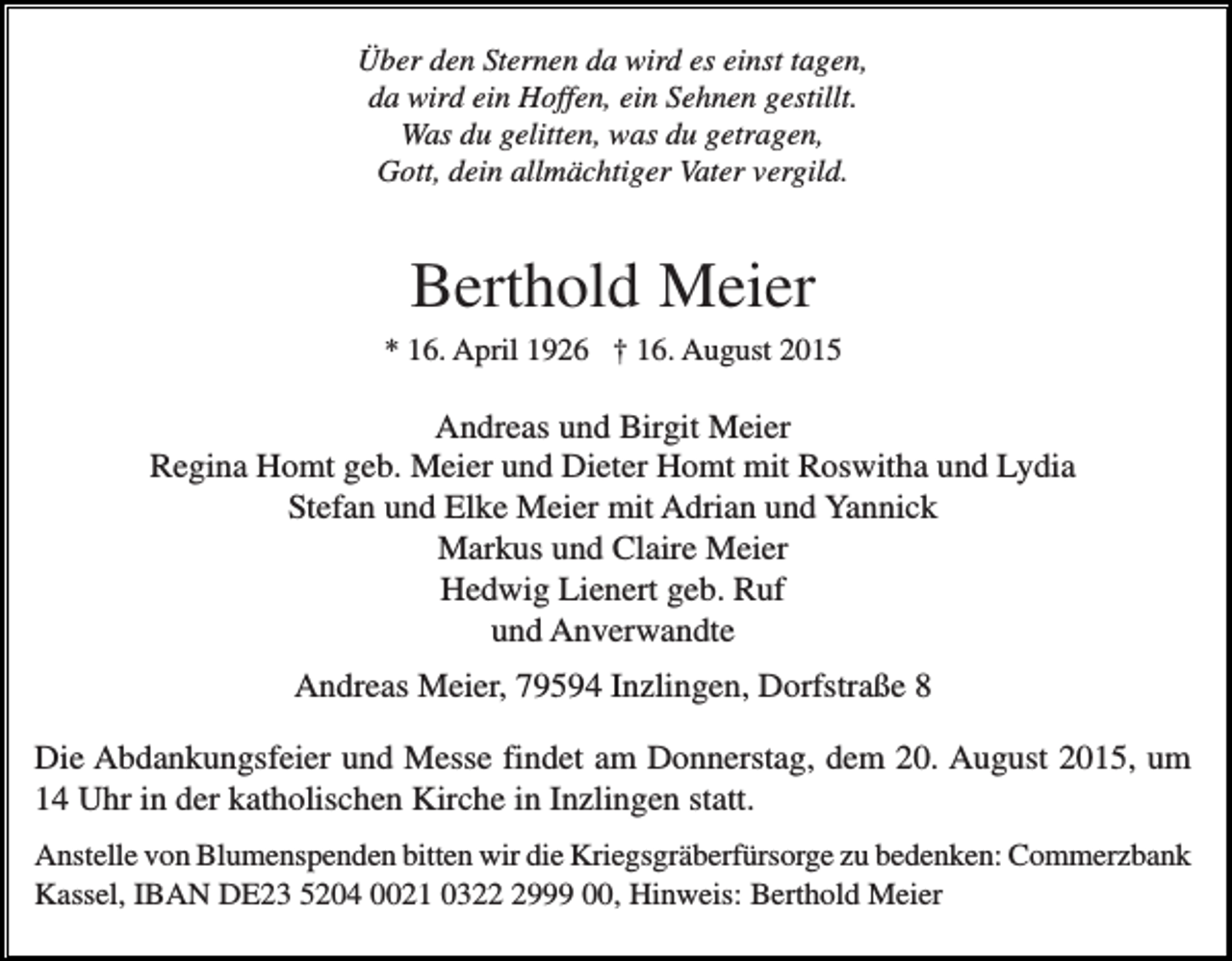 <p>Über den Sternen da wird es einst tagen,<br />da wird ein Hoffen, ein Sehnen gestillt.<br />Was du gelitten, was du getragen,<br />Gott, dein allmächtiger Vater vergild.</p><p>Berthold Meier<br />* 16. April 1926 † 16. August 2015</p><p>Andreas und Birgit Meier<br />Regina Homt geb. Meier und Dieter Homt mit Roswitha und Lydia<br />Stefan und Elke Meier mit Adrian und Yannick<br />Markus und Claire Meier<br />Hedwig Lienert geb. Ruf<br />und Anverwandte<br />Andreas Meier, 79594 Inzlingen, Dorfstraße 8<br />Die Abdankungsfeier und Messe findet am Donnerstag, dem 20. August 2015, um<br />14 Uhr in der katholischen Kirche in Inzlingen statt.<br />Anstelle von Blumenspenden bitten wir die Kriegsgräberfürsorge zu bedenken: Commerzbank<br />Kassel, IBAN DE23 5204 0021 032999 00, Hinweis: Berthold Meier</p>
