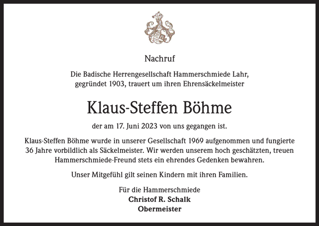 <p>Nachruf<br />Die Badische Herrengesellschaft Hammerschmiede Lahr,<br />gegründet 1903, trauert um ihren Ehrensäckelmeister</p><p>Klaus-Steffen Böhme<br />der am 17. Juni 2023 von uns gegangen ist.<br />Klaus-Steffen Böhme wurde in unserer Gesellschaft 1969 aufgenommen und fungierte<br />36 Jahre vorbildlich als Säckelmeister. Wir werden unserem hoch geschätzten, treuen<br />Hammerschmiede-Freund stets ein ehrendes Gedenken bewahren.<br />Unser Mitgefühl gilt seinen Kindern mit ihren Familien.<br />Für die Hammerschmiede<br />Christof R. Schalk<br />Obermeister</p>
