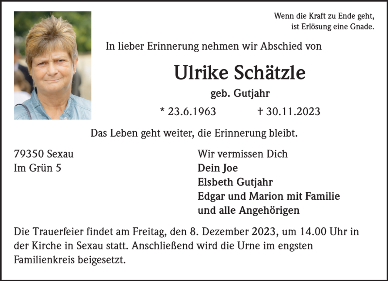 <p>Wenn die Kraft zu Ende geht,<br />ist Erlösung eine Gnade.</p><p>In lieber Erinnerung nehmen wir Abschied von</p><p>Ulrike Schätzle<br />geb. Gutjahr<br />* 23.6.1963</p><p>† 30.11.2023</p><p>Das Leben geht weiter, die Erinnerung bleibt.<br />79350 Sexau<br />Im Grün 5</p><p>Wir vermissen Dich<br />Dein Joe<br />Elsbeth Gutjahr<br />Edgar und Marion mit Familie<br />und alle Angehörigen</p><p>Die Trauerfeier findet am Freitag, den 8. Dezember 2023, um 14.00 Uhr in<br />der Kirche in Sexau statt. Anschließend wird die Urne im engsten<br />Familienkreis beigesetzt.</p>