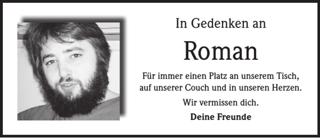 <p>In Gedenken an</p><p>Roman<br />Für immer einen Platz an unserem Tisch,<br />auf unserer Couch und in unseren Herzen.<br />Wir vermissen dich.<br />Deine Freunde</p>