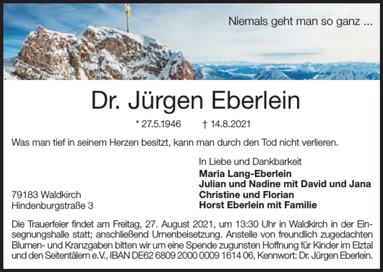 <p>Niemals geht man so ganz ...</p><p>Dr. Jürgen Eberlein<br />* 27.5.1946</p><p>† 14.8.2021</p><p>Was man tief in seinem Herzen besitzt, kann man durch den Tod nicht verlieren.</p><p>79183 Waldkirch<br />Hindenburgstraße 3</p><p>In Liebe und Dankbarkeit<br />Maria Lang-Eberlein<br />Julian und Nadine mit David und Jana<br />Christine und Florian<br />Horst Eberlein mit Familie</p><p>Die Trauerfeier findet am Freitag, 27. August 2021, um 13:30 Uhr in Waldkirch in der Einsegnungshalle statt; anschließend Urnenbeisetzung. Anstelle von freundlich zugedachten<br />Blumen- und Kranzgaben bitten wir um eine Spende zugunsten Hoffnung für Kinder im Elztal<br />und den Seitentälern e.V., IBAN DE62 6809 29 1614 06, Kennwort: Dr. Jürgen Eberlein.</p>