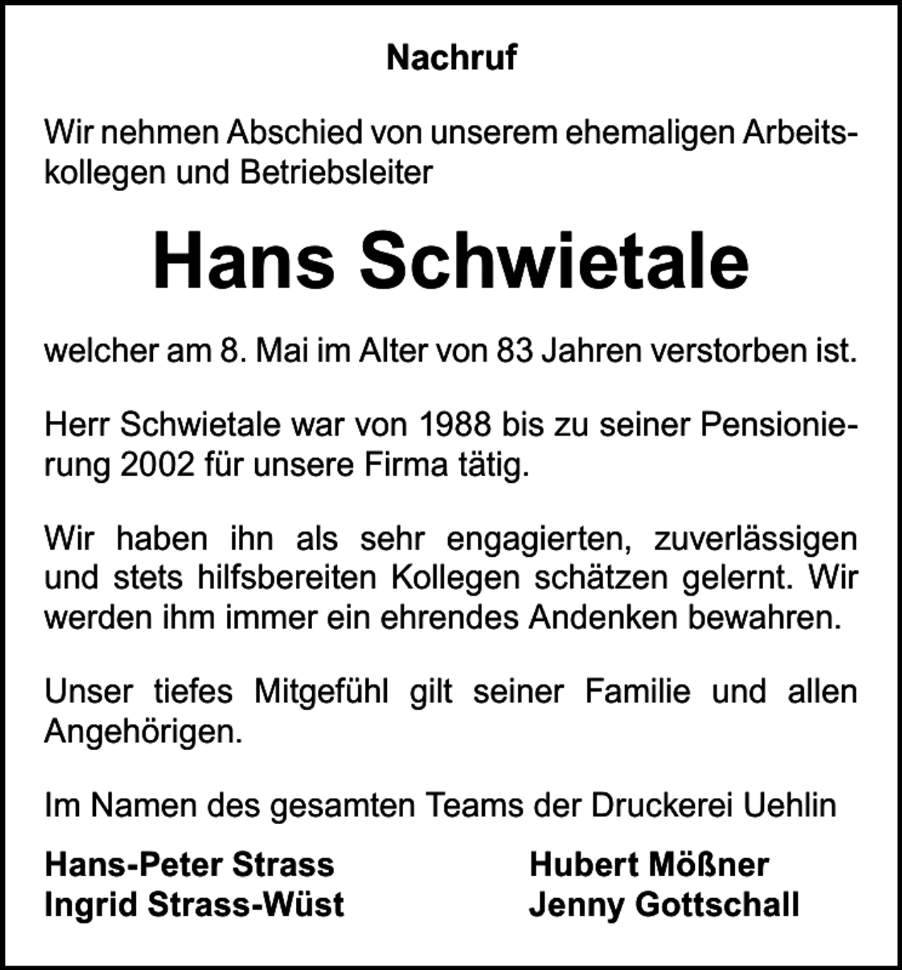 <p>Nachruf<br />Wir nehmen Abschied von unserem ehemaligen Arbeitskollegen und Betriebsleiter</p><p>Hans Schwietale<br />welcher am 8. Mai im Alter von 83 Jahren verstorben ist.<br />Herr Schwietale war von 1988 bis zu seiner Pensionierung 2002 für unsere Firma tätig.<br />Wir haben ihn als sehr engagierten, zuverlässigen<br />und stets hilfsbereiten Kollegen schätzen gelernt. Wir<br />werden ihm immer ein ehrendes Andenken bewahren.<br />Unser tiefes Mitgefühl gilt seiner Familie und allen<br />­Angehörigen.<br />Im Namen des gesamten Teams der Druckerei Uehlin<br />Hans-Peter Strass<br />Ingrid Strass-Wüst</p><p>Hubert Mößner<br />Jenny Gottschall</p>