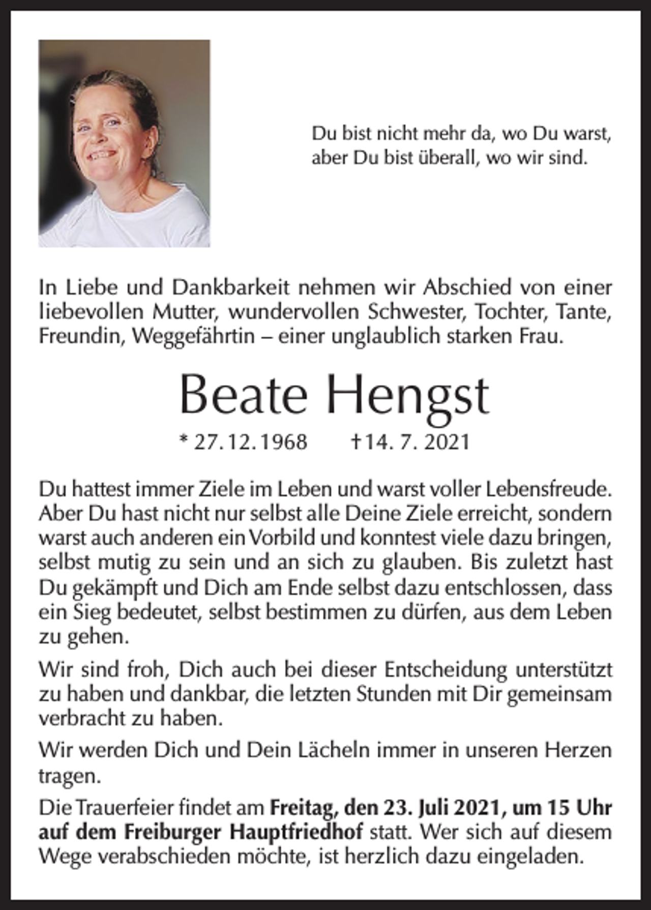 <p>Du bist nicht mehr da, wo Du warst,<br />aber Du bist überall, wo wir sind.</p><p>In Liebe und Dankbarkeit nehmen wir Abschied von einer<br />liebevollen Mutter, wundervollen Schwester, Tochter, Tante,<br />Freundin, Weggefährtin – einer unglaublich starken Frau.</p><p>Beate Hengst<br />* 27. 12. 1968 † 14. 7. 2021<br />Du hattest immer Ziele im Leben und warst voller Lebensfreude.<br />Aber Du hast nicht nur selbst alle Deine Ziele erreicht, sondern<br />warst auch anderen ein Vorbild und konntest viele dazu bringen,<br />selbst mutig zu sein und an sich zu glauben. Bis zuletzt hast<br />Du gekämpft und Dich am Ende selbst dazu entschlossen, dass<br />ein Sieg bedeutet, selbst bestimmen zu dürfen, aus dem Leben<br />zu gehen.<br />Wir sind froh, Dich auch bei dieser Entscheidung unterstützt<br />zu haben und dankbar, die letzten Stunden mit Dir gemeinsam<br />verbracht zu haben.<br />Wir werden Dich und Dein Lächeln immer in unseren Herzen<br />tragen.<br />Die Trauerfeier findet am Freitag, den 23. Juli 2021, um 15 Uhr<br />auf dem Freiburger Hauptfriedhof statt. Wer sich auf diesem<br />Wege verabschieden möchte, ist herzlich dazu eingeladen.</p>