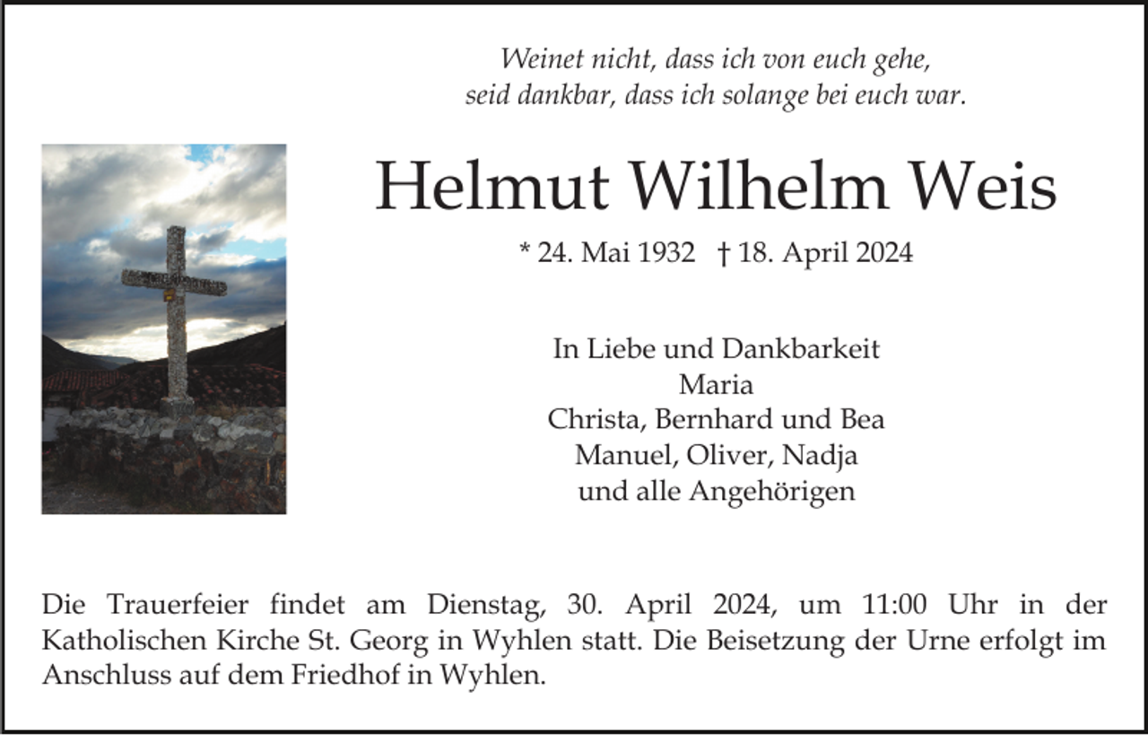<p>Weinet nicht, dass ich von euch gehe,<br />seid dankbar, dass ich solange bei euch war.</p><p>Helmut Wilhelm Weis<br />* 24. Mai 1932 † 18. April 2024<br />In Liebe und Dankbarkeit<br />Maria<br />Christa, Bernhard und Bea<br />Manuel, Oliver, Nadja<br />und alle Angehörigen</p><p>Die Trauerfeier findet am Dienstag, 30. April 2024, um 11:00 Uhr in der<br />Katholischen Kirche St. Georg in Wyhlen statt. Die Beisetzung der Urne erfolgt im<br />Anschluss auf dem Friedhof in Wyhlen.</p>