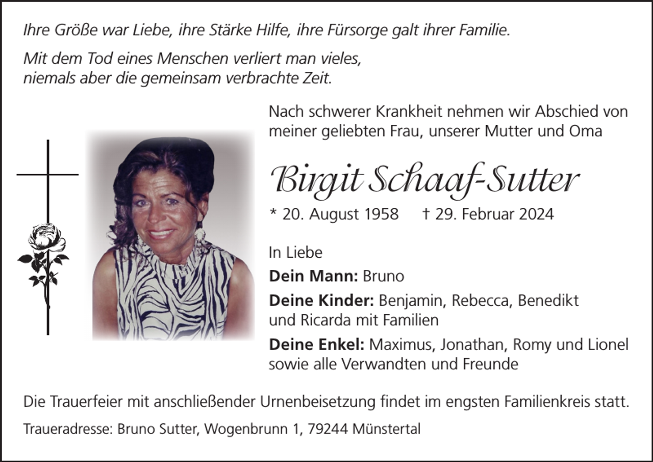 <p>Ihre Größe war Liebe, ihre Stärke Hilfe, ihre Fürsorge galt ihrer Familie.<br />Mit dem Tod eines Menschen verliert man vieles,<br />niemals aber die gemeinsam verbrachte Zeit.<br />Nach schwerer Krankheit nehmen wir Abschied von<br />meiner geliebten Frau, unserer Mutter und Oma</p><p>Birgit Schaaf-Sutter<br />* 20. August 1958</p><p>† 29. Februar 2024</p><p>In Liebe<br />Dein Mann: Bruno<br />Deine Kinder: Benjamin, Rebecca, Benedikt<br />und Ricarda mit Familien<br />Deine Enkel: Maximus, Jonathan, Romy und Lionel<br />sowie alle Verwandten und Freunde<br />Die Trauerfeier mit anschließender Urnenbeisetzung findet im engsten Familienkreis statt.<br />Traueradresse: Bruno Sutter, Wogenbrunn 1, 79244 Münstertal</p>