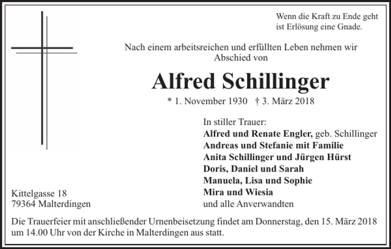 <p>We<br />Wenn<br />n n didie<br />e KrKraft<br />aft z uzuE Ende<br />n d e g geht<br />e ht<br />ist Erlösung<br />Erl ös u n g eine<br />ei n e Gnade.<br />G n a d e.</p><p>N a c h eieinem<br />n e m ararbeitsreichen<br />b eitsr ei c h e n uund<br />n d erf<br />üllt e n Leben<br />L e b e n nnehmen<br />e h m e n wir<br />Nach<br />erfüllten<br />wir<br />A bs c hi e d vvon<br />on<br />Abschied</p><p>Alfred<br />Alf<br />r e d SSchillinger<br />c hilli n g e r<br />** 1.<br />1. November<br />N o v e m b er 11930<br />9 3 0 †† 33.. März<br />M är z</p><p>Kitt el g ass e 118<br />Kittelgasse<br />8<br />779364<br />9 3 6 4 Malterdingen<br />M alt er di n g e n</p><p>IInn stiller<br />still er Trauer:<br />Tr a u er:<br />Alf<br />Alfred<br />r e d uund<br />n d RRenate<br />e n at e EEngler,<br />n gl e r, geb.<br />g e b. Schillinger<br />S c hilli n g er<br />AAndreas<br />n d r e as uund<br />n d StStefanie<br />ef a ni e mit<br />m it Familie<br />F a mili e<br />AAnita<br />nit a SSchillinger<br />c hilli n g e r uund<br />n d JJürgen<br />ü r g e n Hürst<br />H ü rst<br />DDoris,<br />o ris, DDaniel<br />a ni el uund<br />n d SSarah<br />ar a h<br />MManuela,<br />a n u el a, Lis<br />Lisa<br />a u und<br />n d S Sophie<br />o p h ie<br />Mi<br />Mira<br />r a u und<br />n d Wiesia<br />Wi esi a<br />uund<br />n d all<br />alle<br />e Anverwandten<br />A n v er w a n dt e n</p><p>Die<br />Di<br />e TrTrauerfeier<br />a u erf ei er mit<br />mit aanschließender<br />ns c h li e ß e n d er Urnenbeisetzung<br />Ur n e n b eis et z u ng fifindet<br />n d et aam<br />m Donnerstag,<br />D o n n erst a g, dden<br />e n 15.<br />1 5. März<br />M är z<br />um<br />u m 114.00<br />4. Uhr<br />U hr vvon<br />o n dder<br />er Kirche<br />Kir c h e iinn Malterdingen<br />M alt er di n g e n aaus<br />us sstatt.<br />t att.</p>