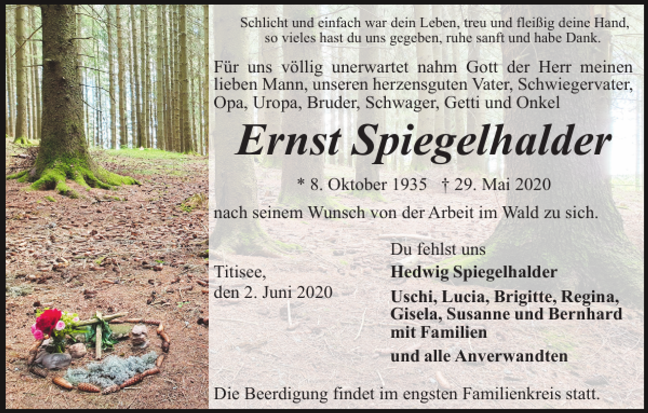 <p>Schlicht und einfach war dein Leben, treu und fleißig deine Hand,<br />so vieles hast du uns gegeben, ruhe sanft und habe Dank.</p><p>Für uns völlig unerwartet nahm Gott der Herr meinen<br />lieben Mann, unseren herzensguten Vater, Schwiegervater,<br />Opa, Uropa, Bruder, Schwager, Getti und Onkel</p><p>Ernst Spiegelhalder<br />* 8. Oktober 1935 † 29. Mai 2020<br />nach seinem Wunsch von der Arbeit im Wald zu sich.<br />Titisee,<br />den 2. Juni 2020</p><p>Du fehlst uns<br />Hedwig Spiegelhalder<br />Uschi, Lucia, Brigitte, Regina,<br />Gisela, Susanne und Bernhard<br />mit Familien<br />und alle Anverwandten</p><p>Die Beerdigung findet im engsten Familienkreis statt.</p>