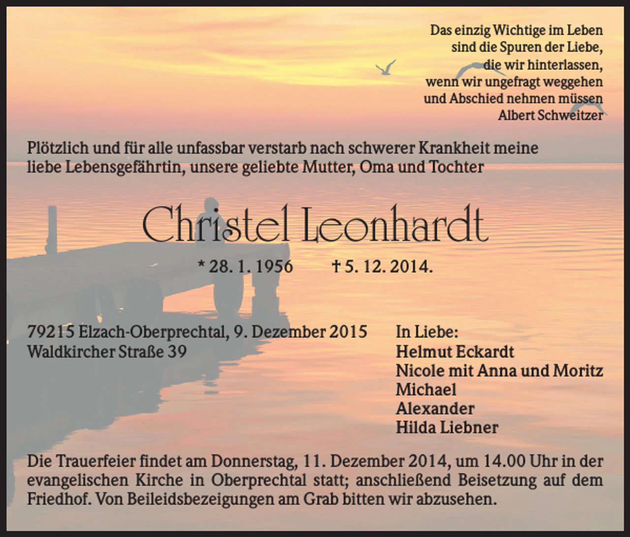 <p>Das einzig Wichtige im Leben<br />sind die Spuren der Liebe,<br />die wir hinterlassen,<br />wenn wir ungefragt weggehen<br />und Abschied nehmen müssen<br />Albert Schweitzer</p><p>Plötzlich und für alle unfassbar verstarb nach schwerer Krankheit meine<br />liebe Lebensgefährtin, unsere geliebte Mutter, Oma und Tochter</p><p>Christel Leonhardt<br />* 28. 1. 1956</p><p>† 5. 12. 2014.</p><p>79215 Elzach-Oberprechtal, 9. Dezember 2015<br />Waldkircher Straße 39</p><p>In Liebe:<br />Helmut Eckardt<br />Nicole mit Anna und Moritz<br />Michael<br />Alexander<br />Hilda Liebner</p><p>Die Trauerfeier findet am Donnerstag, 11. Dezember 2014, um 14.00 Uhr in der<br />evangelischen Kirche in Oberprechtal statt; anschließend Beisetzung auf dem<br />Friedhof. Von Beileidsbezeigungen am Grab bitten wir abzusehen.</p>