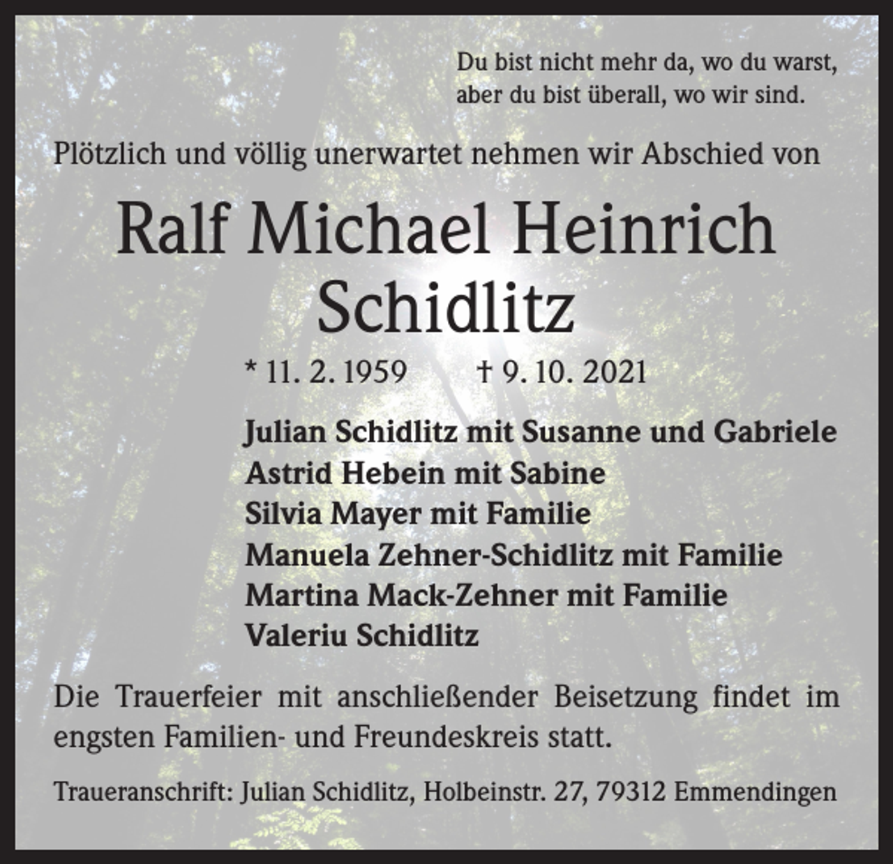 <p>Du bist nicht mehr da, wo du warst,<br />aber du bist überall, wo wir sind.</p><p>Plötzlich und völlig unerwartet nehmen wir Abschied von</p><p>Ralf Michael Heinrich<br />Schidlitz<br />* 11. 2. 1959 † 9. 10. 2021<br />Julian Schidlitz mit Susanne und Gabriele<br />Astrid Hebein mit Sabine<br />Silvia Mayer mit Familie<br />Manuela Zehner-Schidlitz mit Familie<br />Martina Mack-Zehner mit Familie<br />Valeriu Schidlitz<br />Die Trauerfeier mit anschließender Beisetzung findet im<br />engsten Familien- und Freundeskreis statt.<br />Traueranschrift: Julian Schidlitz, Holbeinstr. 27, 79312 Emmendingen</p>